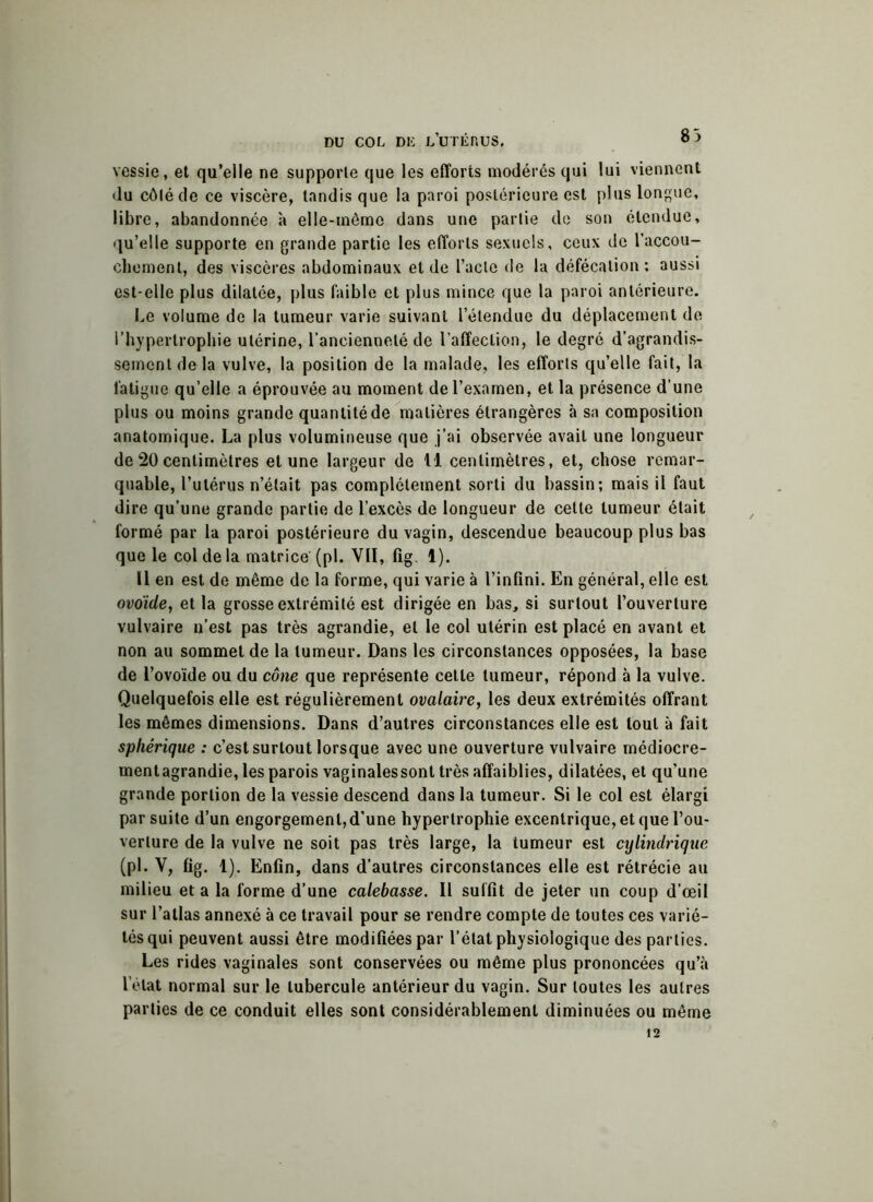 83 vessie, et qu’elle ne supporte que les efforts modérés qui lui viennent du côté de ce viscère, tandis que la paroi postérieure est plus longue, libre, abandonnée à elle-même dans une partie de son étendue, qu’elle supporte en grande partie les efforts sexuels, ceux de l’accou- chement, des viscères abdominaux et de l’acte de la défécation; aussi est-elle plus dilatée, plus faible et plus mince que la paroi antérieure. Le volume de la tumeur varie suivant l’étendue du déplacement de l’hypertrophie utérine, l’ancienneté de l’affection, le degré d’agrandis- sement de la vulve, la position de la malade, les efforts qu’elle fait, la fatigue qu’elle a éprouvée au moment de l’examen, et la présence d’une plus ou moins grande quantité de matières étrangères à sa composition anatomique. La plus volumineuse que j’ai observée avait une longueur de 20 centimètres et une largeur de fl centimètres, et, chose remar- quable, l’utérus n’était pas complètement sorti du bassin; mais il faut dire qu’une grande partie de l’excès de longueur de cette tumeur était formé par la paroi postérieure du vagin, descendue beaucoup plus bas que le col de la matrice (pi. VII, fig. 1). 11 en est de même de la forme, qui varie à l’infini. En général, elle est ovoïde, et la grosse extrémité est dirigée en bas, si surtout l’ouverture vulvaire n’est pas très agrandie, et le col utérin est placé en avant et non au sommet de la tumeur. Dans les circonstances opposées, la base de l’ovoïde ou du cône que représente cette tumeur, répond à la vulve. Quelquefois elle est régulièrement ovalaire, les deux extrémités offrant les mêmes dimensions. Dans d’autres circonstances elle est tout à fait sphérique : c’est surtout lorsque avec une ouverture vulvaire médiocre- mentagrandie, les parois vaginalessont très affaiblies, dilatées, et qu’une grande portion de la vessie descend dans la tumeur. Si le col est élargi par suite d’un engorgement,d’une hypertrophie excentrique, et que l’ou- verture de la vulve ne soit pas très large, la tumeur est cylindrique (pi. V, fig. 1). Enfin, dans d’autres circonstances elle est rétrécie au milieu et a la forme d’une calebasse. Il suffit de jeter un coup d’œil sur l’atlas annexé à ce travail pour se rendre compte de toutes ces varié- tés qui peuvent aussi être modifiées par l’état physiologique des parties. Les rides vaginales sont conservées ou même plus prononcées qu’à l’état normal sur le tubercule antérieur du vagin. Sur toutes les autres parties de ce conduit elles sont considérablement diminuées ou même 12