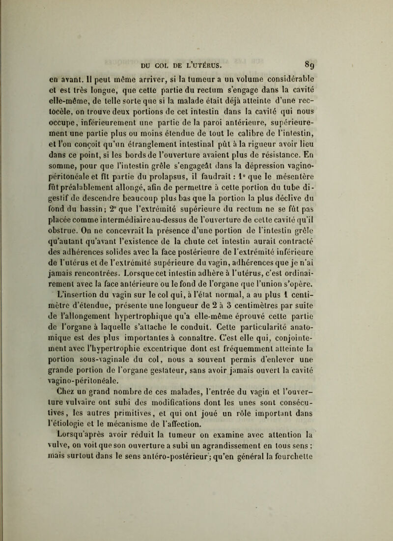 en avant. Il peut môme arriver, si la tumeur a un volume considérable et est très longue, que cette partie du rectum s’engage dans la cavité elle-même, de telle sorte que si la malade était déjà atteinte d’une rec- locèle, on trouve deux portions de cet intestin dans la cavité qui nous occupe, inférieurement une partie delà paroi antérieure, supérieure- ment une partie plus ou moins étendue de tout le calibre de l’intestin, et l’on conçoit qu’un étranglement intestinal put à la rigueur avoir lieu dans ce point, si les bords de l’ouverture avaient plus de résistance. En somme, pour que l’intestin grêle s’engageât dans la dépression vagino- péritonéale et fît partie du prolapsus, il faudrait : 1° que le mésentère fut préalablement allongé, afin de permettre à cette portion du tube di- gestif de descendre beaucoup plus bas que la portion la plus déclive du fond du bassin; 2° que l’extrémité supérieure du rectum ne se fut pas placée comme intermédiaireau-dessus de l’ouverture de cette cavité qu’il obstrue. On ne concevrait la présence d’une portion de l’intestin grêle qu’autant qu’avant l’existence de la chute cet intestin aurait contracté des adhérences solides avec la face postérieure de l'extrémité inférieure de l’utérus et de l’extrémité supérieure du vagin, adhérences que je n’ai jamais rencontrées. Lorsque cet intestin adhère à l’utérus, c’est ordinai- rement avec la face antérieure ou le fond de l’organe que l’union s’opère. L’insertion du vagin sur le col qui, à l’état normal, a au plus 1 centi- mètre d’étendue, présente une longueur de 2 à 3 centimètres par suite de l’allongement hypertrophique qu’a elle-même éprouvé cette partie de l’organe à laquelle s’attache le conduit. Cette particularité anato- mique est des plus importantes à connaître. C’est elle qui, conjointe- ment avec l’hypertrophie excentrique dont est fréquemment atteinte la portion sous-vaginale du col, nous a souvent permis d’enlever une grande portion de l’organe geslateur, sans avoir jamais ouvert la cavité vagino-péritonéale. Chez un grand nombre de ces malades, l’entrée du vagin et l’ouver- ture vulvaire ont subi des modifications dont les unes sont consécu- tives, les autres primitives, et qui ont joué un rôle important dans l’étiologie et le mécanisme de l’affection. Lorsqu’après avoir réduit la tumeur on examine avec attention la vulve, on voit que son ouverture a subi un agrandissement en tous sens ; mais surtout dans le sens antéro-postérieur; qu’en général la fourchette