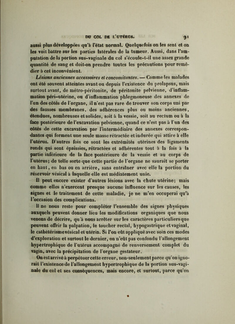 aussi plus développées qu’à l’état normal. Quelquefois on les sent et on les voit battre sur les parties latérales de la tumeur. Aussi, dans l’am- putation de la portion sus-vaginale du col s’écoule-t-il une assez grande quantité de sang et doit-on prendre toutes les précautions pour remé- dier à cet inconvénient. Lésions anciennes accessoires et concomitantes. — Comme les malades ont été souvent atteintes avant ou depuis l’existence du prolapsus, mais surtout avant, de métro-péritonite, de péritonite pelvienne, d’inflam- mation péri-utérine, ou d’inflammation phlegmoneuse des annexes de l’un des côtés de l’organe, il n’est pas rare de trouver son corps uni par des fausses membranes, des adhérences plus ou moins anciennes, étendues, nombreuses et solides, soit à la vessie, soit au rectum ou à la face postérieure de l’excavation pelvienne, quand ce n’est pas à l’un des côtés de cette excavation par l’intermédiaire des annexes correspon- dantes qui forment une seule masse rétractée et indurée qui attire à elle l’utérus. D’autres fois ce sont les extrémités utérines des ligaments ronds qui sont épaissies, rétractées et adhérentes tout à la fois à la partie inférieure de la face postérieure de la vessie et au corps de l'utérus; de telle sorte que cette partie de l’organe ne saurait se porter en haut, en bas ou en arrière, sans entraîner avec elle la portion du réservoir vésical à laquelle elle est médiatement unie. 11 peut encore exister d’autres lésions avec la chute utérine; mais comme elles n’exercent presque aucune influence sur les causes, les signes et le traitement de celte maladie, je ne m’en occuperai qu’à l'occasion des complications. Il ne nous reste pour compléter l’ensemble des signes physiques auxquels peuvent donner lieu les modifications organiques que nous venons de décrire, qu’à nous arrêter sur les caractères particuliers que peuvent offrir la palpation, le loucher rectal, hypogastrique et vaginal, le cathétérismevésical et utérin. Si l’on eût appliqué avec soin ces modes d’exploration et surtout le dernier, on n’eût pas confondu l’allongement hypertrophique de l’utérus accompagné de renversement complet du vagin, avec la précipitation de l’organe gestateur. On est arrivé à perpétuer cette erreur, non-seulement parce qu’on igno- rait l’existence de l’allongement hypertrophique de la portion sus-vagi- nale du col et ses conséquences, mais encore, et surtout, parce qu’on