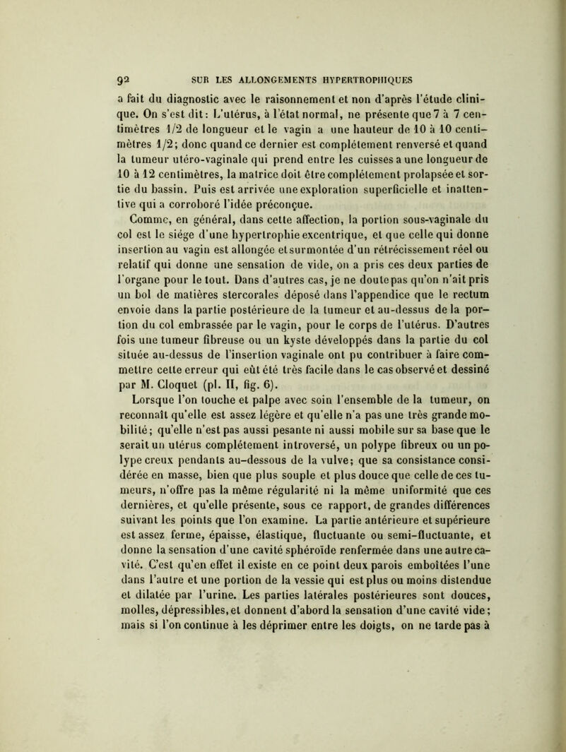 a fait du diagnostic avec le raisonnement et non d’après l’étude clini- que. On s’est dit: L’utérus, à l’état normal, ne présente que 7 à 7 cen- timètres 1/2 de longueur et le vagin a une hauteur de 10 à 10 centi- mètres 1/2; donc quand ce dernier est complètement renversé et quand la tumeur utéro-vaginale qui prend entre les cuisses a une longueur de 10 à 12 centimètres, la matrice doit être complètement prolapsée et sor- tie du bassin. Puis est arrivée une exploration superficielle et inalten- tive qui a corroboré l’idée préconçue. Comme, en général, dans cette affection, la portion sous-vaginale du col est le siège d’une hypertrophie excentrique, et que celle qui donne insertion au vagin est allongée et surmontée d’un rétrécissement réel ou relatif qui donne une sensation de vide, on a pris ces deux parties de l’organe pour le tout. Dans d’autres cas, je ne doute pas qu’on n’ait pris un bol de matières stercorales déposé dans l’appendice que le rectum envoie dans la partie postérieure de la tumeur et au-dessus de la por- tion du col embrassée par le vagin, pour le corps de l’utérus. D’autres fois une tumeur fibreuse ou un kyste développés dans la partie du col située au-dessus de l’insertion vaginale ont pu contribuer à faire com- mettre celte erreur qui eût été très facile dans le cas observé et dessiné par M. Cloquet (pl. II, fig. 6). Lorsque l’on touche et palpe avec soin l’ensemble de la tumeur, on reconnaît qu’elle est assez légère et qu’elle n’a pas une très grande mo- bilité; qu’elle n’est pas aussi pesante ni aussi mobile sur sa base que le serait un utérus complètement introversé, un polype fibreux ou un po- lype creux pendants au-dessous de la vulve; que sa consistance consi- dérée en masse, bien que plus souple et plus douce que celle de ces tu- meurs, n’offre pas la même régularité ni la même uniformité que ces dernières, et qu’elle présente, sous ce rapport, de grandes différences suivant les points que l’on examine. La partie antérieure et supérieure est assez ferme, épaisse, élastique, fluctuante ou semi-fluctuante, et donne la sensation d’une cavité sphéroïde renfermée dans une autre ca- vité. C’est qu’en effet il existe en ce point deux parois emboîtées l’une dans l’autre et une portion de la vessie qui est plus ou moins distendue et dilatée par l’urine. Les parties latérales postérieures sont douces, molles, dépressibles, et donnent d’abord la sensation d’une cavité vide ; mais si l’on continue à les déprimer entre les doigts, on ne tarde pas à