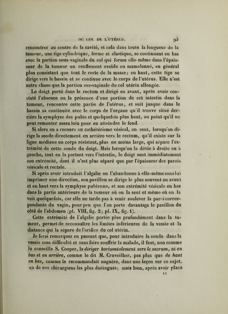 rencontrer au centre de la cavité, et cela dans toute la longueur de la tumeur, une tige cylindrique, ferme et élastique, se continuant en bas avec la portion sous-vaginale du col qui forme elle-même dans l’épais- seur de la tumeur un renflement ovoïde ou mamelonné, en général plus consistant que tout le reste de la masse; en haut, cette tige se dirige vers le bassin et se continue avec le corps de l’utérus. Elle n’est autre chose que la portion sus-vaginale du col utérin allongée. Le doigt porté dans le rectum et dirigé en avant, après avoir con- staté l’absence ou la présence d’une portion de cet intestin dans la tumeur, rencontre cette partie de l’utérus, et suit jusque dans le bassin sa continuité avec le corps de l’organe qu’il trouve situé der- rière la symphyse des pubis et quelquefois plus haut, au point qu’il ne peut remonter assez loin pour en atteindre le fond. Si alors on a recours au cathétérisme vésical, on sent, lorsqu’on di- rige la sonde directement en arrière vers le rectum, qu’il existe sur la ligne médiane un corps résistant, plus ou moins large, qui sépare l’ex- trémité de cette sonde du doigt. Mais lorsqu’on la dévie à droite ou à gauche, tout en la portant vers l’intestin, le doigt sent immédiatement son extrémité, dont il n’est plus séparé que par l’épaisseur des parois vésicale et rectale. Si après avoir introduit l’algalie on l’abandonne à elle-mêmesanslui imprimer une direction, son pavillon se dirige le plus souvent en avant et en haut vers la symphyse pubienne, et son extrémité vésicale en bas dans la partie antérieure de la tumeur où on la sent et même où on la voit quelquefois, car elle ne larde pas à venir soulever la paroi corres- pondante du vagin, pour peu que l’on porte davantage le pavillon du côté de l’abdomen (pi. VIII, fig. 2; pl. IX, fig. 1). Cette extrémité de l’algalie portée plus profondément dans la tu- meur, permet de reconnaître les limites inférieures de la vessie et la distance qui la sépare de l’orifice du col utérin. Je ferai remarquer en passant que, pour introduire la sonde dans la vessie sans difficulté et sans faire souffrir la malade, il faut, non comme le conseille S. Cooper, la diriger horizontalement vers le sacrum, ni en bas et en arrière, comme le dit M. Cruveilher, pas plus que de haut en bas, comme le recommandait naguère, dans une leçon sur ce sujet, un do nos chirurgiens les plus distingués; mais bien, après avoir placé 13