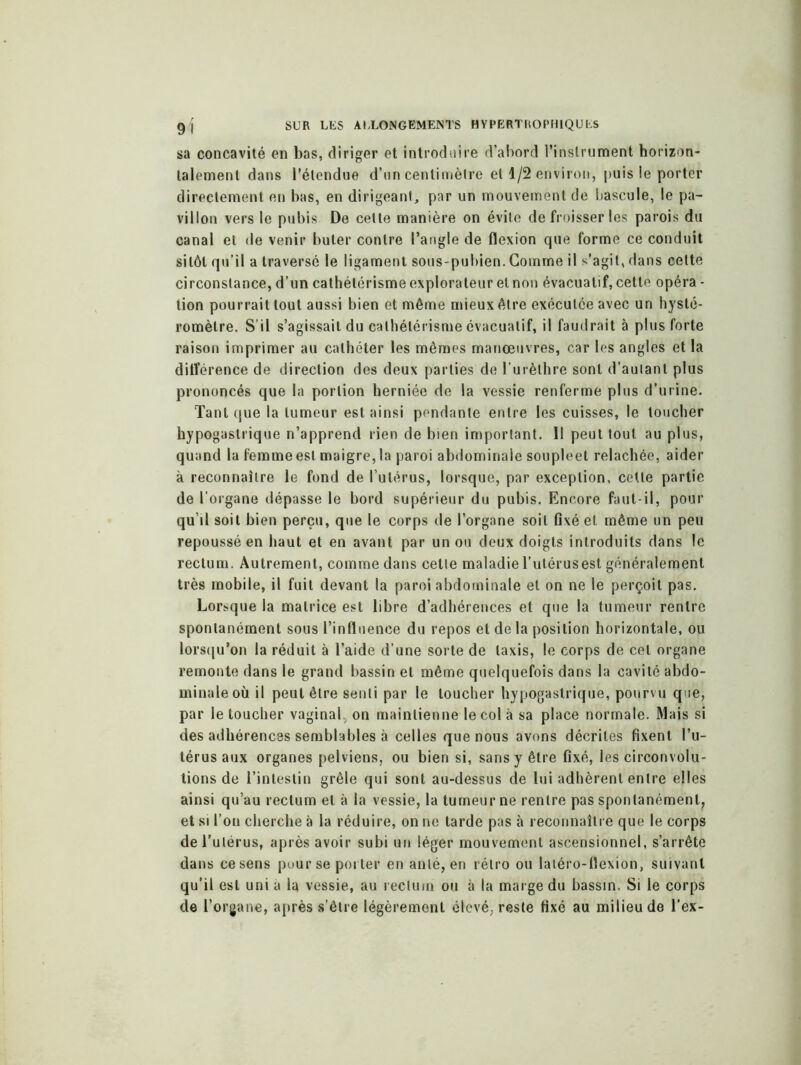 sa concavité en bas, diriger et introduire d’abord l’instrument horizon- talement dans l’étendue d’un centimètre et 1/2 environ, puis le porter directement en bas, en dirigeant, par un mouvement de bascule, le pa- villon vers le pubis De cette manière on évite de froisser les parois du canal et de venir buter contre l’angle de flexion que forme ce conduit sitôt qu'il a traversé le ligament sous-pubien. Gomme il s’agit, dans cette circonstance, d’un cathétérisme explorateur et non évacuatif, cette opéra - lion pourrait tout aussi bien et même mieux être exécutée avec un hysté- romètre. S’il s’agissait du cathétérisme évacuatif, il faudrait à plus forte raison imprimer au cathéter les mêmes manœuvres, car les angles et la ditférence de direction des deux parties de l’urèthre sont d’autant plus prononcés que la portion herniée de la vessie renferme plus d'urine. Tant que la tumeur est ainsi pendante entre les cuisses, le toucher hypogastrique n’apprend rien de bien important. 11 peut tout au plus, quand la femme est maigre, la paroi abdominale soupleet relâchée, aider à reconnaître le fond de l’utérus, lorsque, par exception, celte partie de l’organe dépasse le bord supérieur du pubis. Encore faut-il, pour qu’il soit bien perçu, que le corps de l’organe soit fixé et même un peu repoussé en haut et en avant par un ou deux doigts introduits dans le rectum. Autrement, comme dans cette maladie l’utérusest généralement très mobile, il fuit devant la paroi abdominale et on ne le perçoit pas. Lorsque la matrice est libre d’adhérences et que la tumeur rentre spontanément sous l’influence du repos et de la position horizontale, ou lorsqu’on la réduit à l’aide d’une sorte de taxis, le corps de cet organe remonte dans le grand bassin et même quelquefois dans la cavité abdo- minale où il peut être senti par le toucher hypogastrique, pourvu que, par le toucher vaginal, on maintienne le col à sa place normale. Mais si des adhérences semblables à celles que nous avons décrites fixent l’u- térus aux organes pelviens, ou bien si, sans y être fixé, les circonvolu- tions de l’intestin grêle qui sont au-dessus de lui adhèrent entre elles ainsi qu’au rectum et à la vessie, la tumeur ne rentre pas spontanément, et si l’on cherche à la réduire, on ne tarde pas à reconnaître que le corps de l'utérus, après avoir subi un léger mouvement ascensionnel, s’arrête dans ce sens pour se porter en anlé, en rétro ou latéro-flexion, suivant qu’il est uni a la vessie, au rectum ou à la marge du bassin. Si le corps de l’organe, après s’être légèrement élevé, reste fixé au milieu de l’ex-