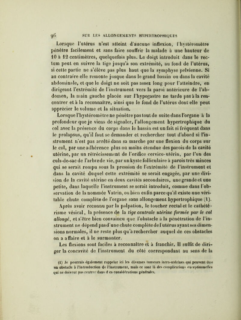 Lorsque l’utérus n’est atteint d’aucune inflexion, l’hvstéromètre pénètre facilement et sans faire souffrir la malade à une hauteur de 10 à 12 centimètres, quelquefois plus. Le doigt introduit dans le rec- tum peut en suivre la tige jusqu’à son extrémité, au fond de l’utérus, si celte partie ne s’élève pas plus haut que la symphyse pelvienne. Si au contraire elle remonte jusque dans le grand bassin ou dans la cavité abdominale, et que le doigt ne soit pas assez long pour l’atteindre, en dirigeant l’extrémité de l’instrument vers la paroi antérieure de l’ab- domen, la main gauche placée sur l’hypogastre ne tarde pas à la ren- contrer et à la reconnaître, ainsi que le fond de l’utérus dont elle peut apprécier le volume et la situation. Lorsque l’hysléromèlre ne pénètre pas tout de suite dans l’organe à la profondeur que je viens de signaler, l’allongement hypertrophique du col avec la présence du corps dans le bassin est un fait si fréquent dans le prolapsus, qu’il faut se demander et rechercher tout d’abord si l’in- strument n’est pas arrêté dans sa marche par une flexion du corps sur le col, par une adhérence plus on moihs étendue des parois de la cavité utérine, par un rétrécissement de l’oriflce cervico-utérin, par l’un des culs-de-sac de l’arbrede vie, par un kyste folliculaire à parois très minces qui se serait rompu sous la pression de l’extrémité de l’instrument et dans la cavité duquel cette extrémité se serait engagée, par une divi- sion de la cavité utérine en deux cavités secondaires, une grande et une petite, dans laquelle l’instrument se serait introduit, comme dans l’ob- servation de la nommée Valrin, ou bien enfin parce qu’il existe une véri- table chute complète de l’organe sans allongement hypertrophique (l). Après avoir reconnu par la palpation, le loucher rectal et le cathété- risme vésical, la présence de la tige centrale utérine formée par le col allongé, et s’être bien convaincu que l’obstacle à la pénétration de l’in- strument ne dépend pas d’une chute complète de lu térus ayant ses dimen- sions normales, il ne reste plus qu’à rechercher auquel de ces obstacles on a affaire et à le surmonter. Les flexions sont faciles à reconnaître et à franchir. Il suffit de diri- ger la concavité de l’instrument du côté correspondant au sens de la (1) Je pourrais également rappeler ici les diverses tumeurs intra-utérines qui peuvent être un obstacle à l’introduction de l'instrument, mais ce sont là des complications exceptionnelles qui ne doivent pas rentrer dans d es considérations générales.