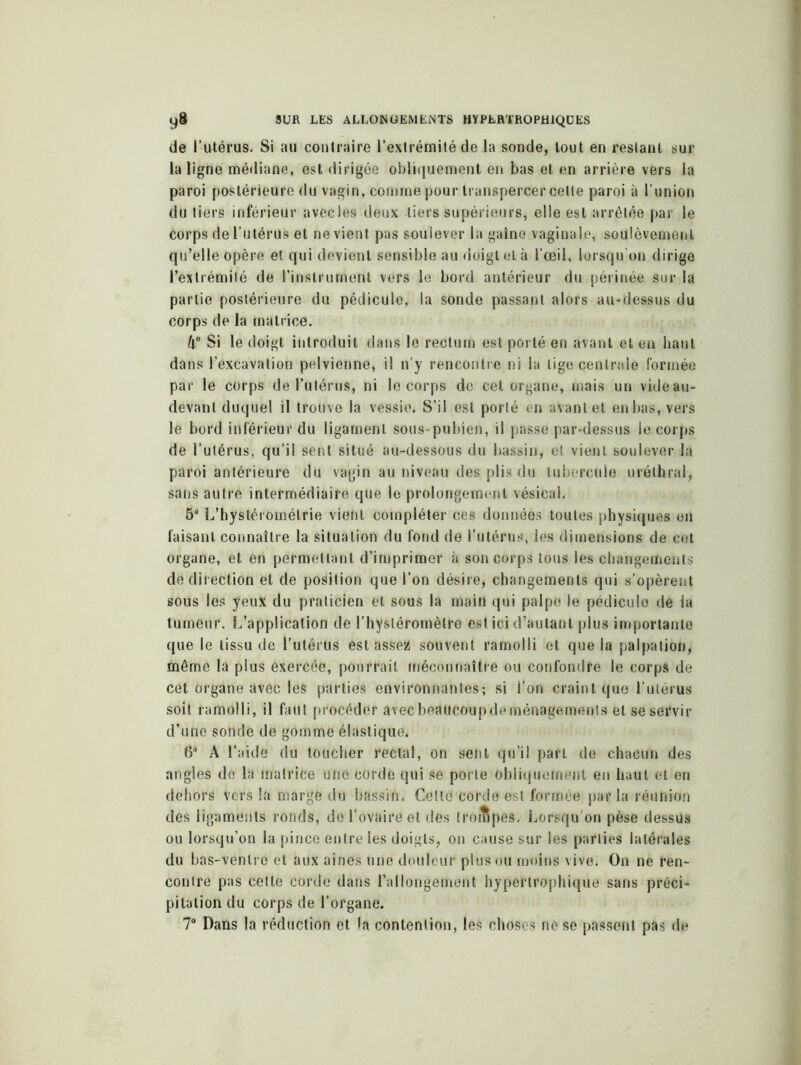 de l’utérus. Si au contraire l’extrémité de la sonde, tout en restant sur la ligne médiane, est dirigée obliquement en bas et en arrière vers la paroi postérieure du vagin, comme pour transpercer cette paroi à l’union du tiers inférieur avec les deux tiers supérieurs, elle est arrêtée par le Corps de l’utérus et ne vient pas soulever la gaine vaginale, soulèvement qu’elle opère et qui devient sensible au doigt et à l’œil, lorsqu’on dirige l’extrémité de l’instrument vers le bord antérieur du périnée sur la partie postérieure du pédicule, la sonde passant alors au-dessus du corps de la matrice. /j° Si le doigt introduit dans le rectum est porté en avant et en haut dans l’excavation pelvienne, il n’y rencontre ni la lige centrale formée par le corps de l’utérus, ni le corps de cet organe, mais un vide au- devant duquel il trouve la vessie. S’il est porté en avant et enbas, vers le bord inférieur du ligament sous-pubien, il passe par-dessus le corps de l’utérus, qu’il sent situé au-dessous du bassin, et vient soulever la paroi antérieure du vagin au niveau des plis du tubercule uréthral, sans autre intermédiaire que le prolongement vésical. 5° L’hystéromélrie vient compléter ces données toutes physiques en faisant connaître la situation du fond de l’utérus, les dimensions de cet organe, et en permettant d’imprimer à son corps tous les changements de direction et de position que l’on désire, changements qui s’opèrent sous les yeux du praticien et sous la main qui palpe le pédicule de la tumeur. L’application de l’hysléromètre est ici d’autant plus importante que le tissu de l’utérUs est assez souvent ramolli et que la palpation, même la plus exercée, pourrait méconnaître ou confondre le corps de cet organe avec les parties environnantes; si l’on craint que l'utérus soit ramolli, il faut procéder avecbeattcoupdeménagements et se servir d’une sonde de gomme élastique. 6° A l’aide du toucher rectal, on sent qu’il part de chacun des angles de la matrice une corde qui se porte obliquement en haut et en dehors vers la marge du bassin. Cette corde est formée par la réunion des ligaments ronds, de l’ovaire et des trompes. Lorsqu’on pèse dessus ou lorsqu’on la pince entre les doigts, on cause sur les parties latérales du bas-ventre et aux aines une douleur plus ou moins vive. On ne ren- contre pas cette corde dans l’allongement hypertrophique sans préci- pitation du corps de l’organe. 7° Dans la réduction et la contention, les choses no se passent pas de