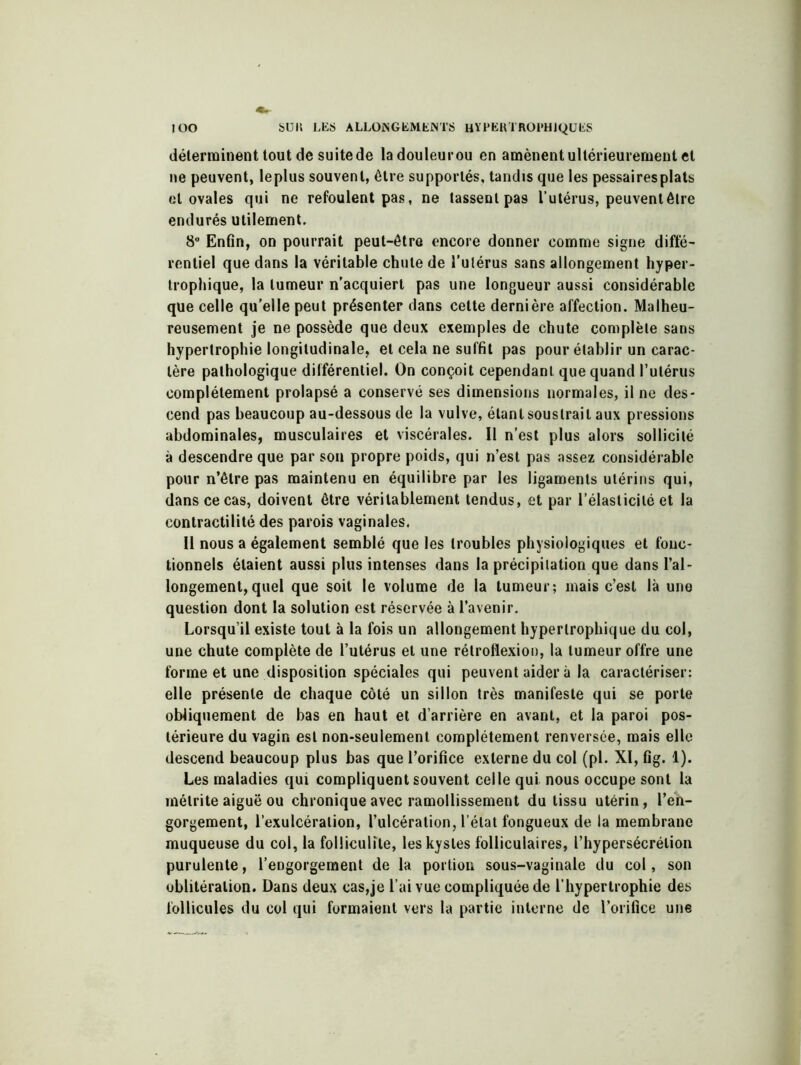 déterminent tout de suite de ladouleurou en amènent ultérieurement et ne peuvent, leplus souvent, être supportés, tandis que les pessairesplats et ovales qui ne refoulent pas, ne tassent pas l’utérus, peuvent être endurés utilement. 8° Enfin, on pourrait peut-être encore donner comme signe diffé- rentiel que dans la véritable chute de l’utérus sans allongement hyper- trophique, la tumeur n'acquiert pas une longueur aussi considérable que celle qu’elle peut présenter dans cette dernière affection. Malheu- reusement je ne possède que deux exemples de chute complète sans hypertrophie longitudinale, et cela ne suffit pas pour établir un carac- tère pathologique différentiel. On conçoit cependant que quand l’utérus complètement prolapsé a conservé ses dimensions normales, il ne des- cend pas beaucoup au-dessous de la vulve, étant soustrait aux pressions abdominales, musculaires et viscérales. Il n’est plus alors sollicité à descendre que par son propre poids, qui n’est pas assez considérable pour n’être pas maintenu en équilibre par les ligaments utérins qui, dans ce cas, doivent être véritablement tendus, et par l’élasticité et la contractilité des parois vaginales. Il nous a également semblé que les troubles physiologiques et fonc- tionnels étaient aussi plus intenses dans la précipitation que dans l’al- longement, quel que soit le volume de la tumeur; mais c’est là une question dont la solution est réservée à l’avenir. Lorsqu’il existe tout à la fois un allongement hypertrophique du col, une chute complète de l’utérus et une rélroflexion, la tumeur offre une forme et une disposition spéciales qui peuvent aider à la caractériser: elle présente de chaque côté un sillon très manifeste qui se porte obliquement de bas en haut et d’arrière en avant, et la paroi pos- térieure du vagin est non-seulement complètement renversée, mais elle descend beaucoup plus bas que l’orifice externe du col (pi. XI, fig. 1). Les maladies qui compliquent souvent celle qui nous occupe sont la mélrite aiguë ou chronique avec ramollissement du tissu utérin, l’en- gorgement, l’exulcéralion, l’ulcération, l’état fongueux de la membrane muqueuse du col, la folliculite, les kystes folliculaires, l’hypersécrétion purulente, l’engorgement de la portion sous-vaginale du col, son oblitération. Dans deux cas,je l’ai vue compliquée de l’hypertrophie des follicules du col qui formaient vers la partie interne de l’orifice une