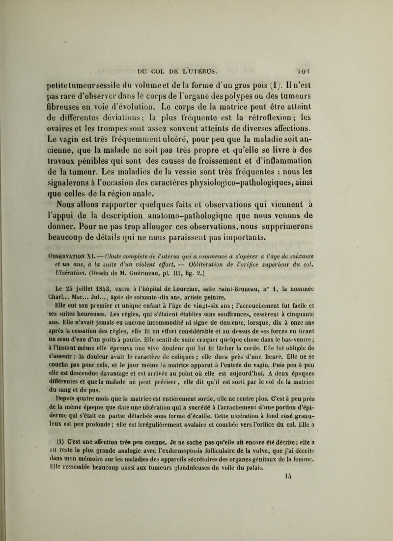 petite tumeur sessile du volume et de la forme d’un gros pois (1). Il n’esl pas rare d’observer dans le corps de l’organe des polypes ou des tumeurs fibreuses en voie d’évolution. Le corps de la matrice peut être atteint de différentes déviations; la plus fréquente est la rétroflexion ; les ovaires et les trompes sont assez souvent atteints de diverses affections. Le vagin est très fréquemment ulcéré, pour peu que la maladie soit an- cienne, que la malade ne soit pas très propre et qu’elle se livre à des travaux pénibles qui sont des causes de froissement et d’inflammation de la tumeur. Les maladies de la vessie sont très fréquentes : nous les signalerons à l’occasion des caractères physiologico-pathologiques, ainsi que celles de la région anale. Nous allons rapporter quelques faits et observations qui viennent à l’appui do la description anatomo-pathologique que nous venons de donner. Pour ne pas trop allonger ces observations, nous supprimerons beaucoup de détails qui ne nous paraissent pas importants. Observation XI. — Chute complète de l'utérus qui a commencé à s’opérer à l'àge de soixante et un ans, à la suite d’un violent effort. — Oblitération de l’orifice supérieur du col. Ulcération. (Dessin de M. Guérineau, pl. III, fig. 2.) Le 25 juillet 18/i3, entra à l’hôpital de Lourcine, salle Sainl-Bruueau, n 1, la nommée Charl... Mar... Jul..., âgée de soixante-dix ans, artiste peintre. Elle eut son premier et unique enfant à l’âge de vingt-six ans; l’accouchement lut facile et ses suites heureuses. Les règles, qui s’étaient établies sans souffrances, cessèrent à cinquante ans. Elle n’avait jamais eu aucune incommodité ni signe de descente, lorsque, dix à onze ans après la cessation des règles, elle lit un effort considérable et au-dessus de ses forces en tirant un seau d’eau d’un puits à poulie. Elle sentit de suite craquer quelque chose dans le bas-ventre; à l’instant même elle éprouva une vive douleur qui lui fil lâcher la corde. Elle fut obligée de s’asseoir ; la douleur avait le caractère de coliques ; elle dura près d’une heure. Elle ne se coucha pas pour cela, et le jour même la matrice apparut à l’entrée du vagin. Puis peu à peu elle est descendue davantage et est arrivée au point où elle est aujourd’hui. A deux époques différentes et que la malade ne peut préciser, elle dit qu’il est sorti par le col de la matrice du sang et du pus. Depuis quatre mois que la matrice est entièrement sortie, elle ne rentre plus. C’est â peu près de la même époque que date une ulcération qui a succédé à l’arrachement d’une portion d’épi- derme qui s’était eu partie détachée sous forme d’écaille. Celte ulcération à fond rosé granu- leux est peu profonde; elle est irrégulièrement ovalaire et courbée vers l’orifice du col. Elle a (1) C’est une affection très peu connue. Je ne sache pas qu’elle ait encore été décrite; elle a au reste la plus grande analogie avec l’exdermoptosis folliculaire de la vulve, que j’ai décrite dans mon mémoire sur les maladies des appareils sécrétoires des organes génitaux de la femme. Elle ressemble beaucoup aussi aux tumeurs glanduleuses du voile du palais. lit