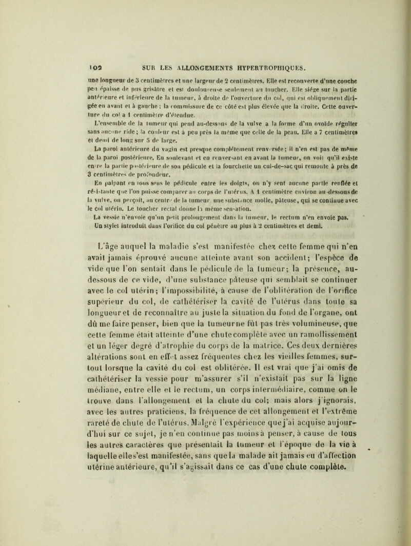 une longueur de 3 centimètres et une largeur de 2 centimètres. Elle est recouverte d'une couche peu épaisse de pus grisâtre et est douloureuse seulement au toucher. Elle siège sur la partie antérieure et inférieure de la tumeur, à droite de l'ouverture du col, qui est obliquement diri- gée en avant et à gauche ; la commissure de ce côté est plus élevée que la droite. Cette ouver- ture du col a 1 centimètre d’étendue. L’ensemble de la tumeur qui pend au-dessous de la vulve a la forme d’un ovoïde régulier sans aucune ride; la couleur est à peu près la même que celle de la peau. Elle a 7 centimètres et demi de long sur 5 de large. La paroi antérieure du vagin est presque complètement renversée; il n’en est pas de même de la paroi postérieure. En soulevant et en renversant en avant la tumeur, on voit qu’il existe en're la partie postérieure de son pédicule et la fourchette un cul-de-sac qui remonte à près de 3 centimètres de profondeur. En palpant en tous sens le pédicule entre les doigts, on n’y sent aucune partie renflée et résistante que l’on puisse comparer au corps de l’utérus. A 1 centimètre environ au dessous de la vulve, on perçoit, an centre de la tumeur, une substance molle, pâteuse, qui se conliuue avec le col utérin. Le loucher rectal donne h même sensation. La vessie n’envoie qu’un petit prolongement dans la tumeur, le rectum n’en envoie pas. Un stylet introduit dans l’orifice du col péuètre au plus à 2 centimètres et demi. L’âge auquel la maladie s’esl manifestée chez cette femme qui n’en avait jamais éprouvé aucune atteinte avant son accident; l’espèce de vide que l’on sentait dans le pédicule de la tumeur; la présence, au- dessous de ce vide, d’une substance pâteuse qui semblait se continuer avec le col utérin; l’impossibilité, à cause de l’oblilération de l'orifice supérieur du col, de cathétériser la cavité de l’ulérus dans toute sa longueur et de reconnaître au juste la situation du fond de l’organe, ont dû me faire penser, bien que la tumeurne fût pas très volumineuse, que cetle femme était atteinte d’une chutecomplèle avec un ramollissement et un léger degré d’atrophie du corps de la matrice. Ces deux dernières altérations sont en effet assez fréquentes chez les vieilles femmes, sur- tout lorsque la cavité du col est oblitérée. Il est vrai que j’ai omis de cathétériser la vessie pour m’assurer s’il n’existait pas sur la ligne médiane, entre elle et le rectum, un corps intermédiaire, comme on le trouve dans l’allongement et la chute du col; mais alors j'ignorais, avec les autres praticiens, la fréquence de cet allongement et l’extrême rareté de chute de l’utérus. Malgré l’expérience que j’ai acquise aujour- d’hui sur ce sujet, je n’en continue pas moinsà penser, à cause de tous les autres caractères que présentait la tumeur et l'époque de la vie à laqucdleelles’est manifestée, sans que la malade ail jamais eu d’affection utérine antérieure, qu’il s’agissait dans ce cas d’une chute complète.