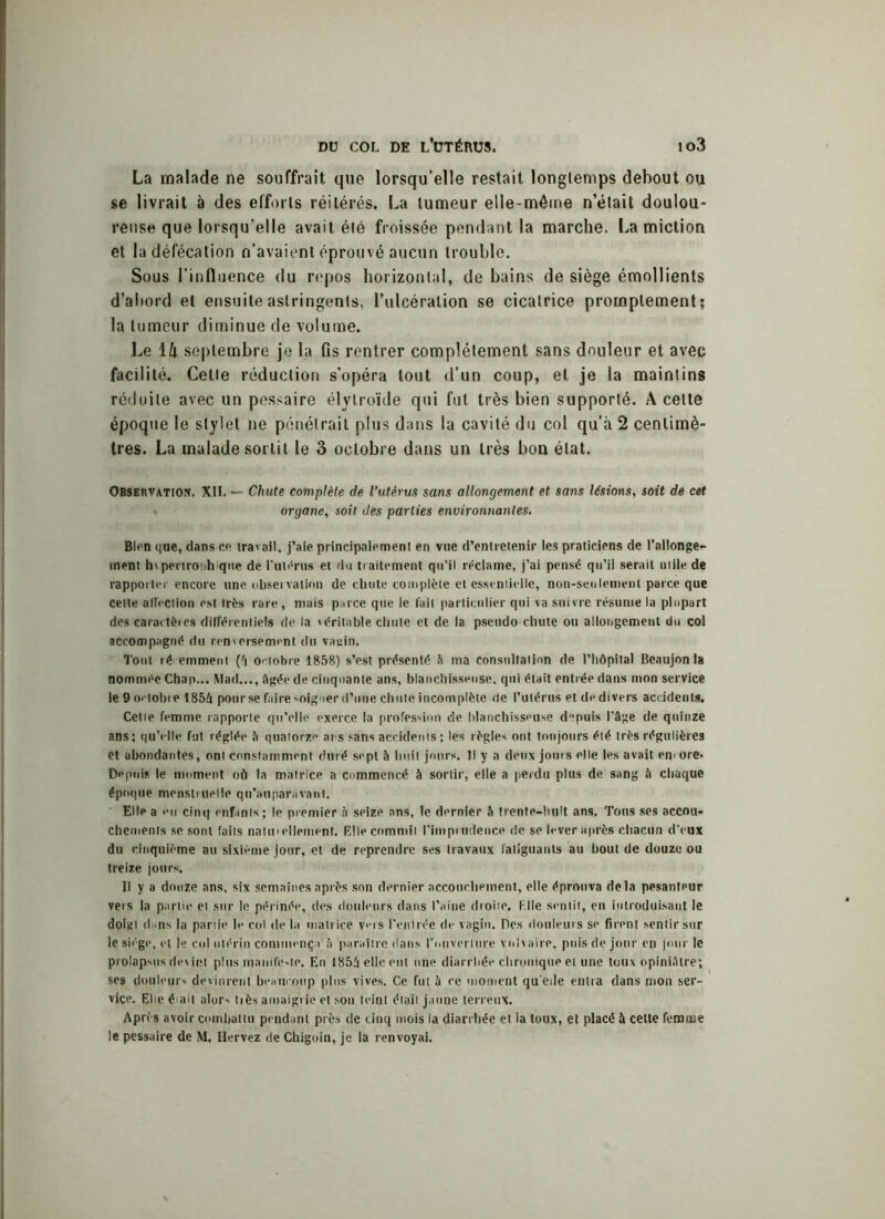 La malade ne souffrait que lorsqu’elle restait longtemps debout ou se livrait à des efforts réitérés. La tumeur elle-même n’était doulou- reuse que lorsqu’elle avait été froissée pendant la marche. La miction et la défécation n’avaient éprouvé aucun trouble. Sous l’influence du repos horizontal, de bains de siège émollients d’abord et ensuite astringents, l’ulcération se cicatrice promptement; la tumeur diminue de volume. Le 1/t septembre je la fis rentrer complètement sans douleur et avec facilité. Cette réduction s’opéra tout d’un coup, et je la maintins réduite avec un pessaire élylroïde qui fut très bien supporté. A cette époque le stylet ne pénétrait plus dans la cavité du col qu’à 2 centimè- tres. La malade sortit le 3 octobre dans un très bon état. Observation. XII. — Chute complète de l’utérus sans allongement et sans lésions, soit de cet organe, soit des parties environnantes. Bien que, dans ce travail, j’aie principalement en vue d’entretenir les praticiens de rallonge- ment h» pertroühique de l'utérus et du traitement qu’il réclame, j’ai pensé qu’il serait utile de rapporter encore une observation de chute complète et essentielle, non-seulement parce que cette affection est très rare, mais parce que le fait particulier qui va suivre résume la plupart des caractères différentiels de la véritable chute et de la pseudo chute ou allongement du col accompagné du renversement du va;>in. Tout récemment (4 octobre 1858) s’est présenté S ma consultation de l’hôpital Beaujon ta nommée Chan... Mad..., âgée de cinquante ans, blanchisseuse, qui était entrée dans mon service le 9 octobre 1854 pour se faire soigner d’une chute incomplète de l’utérus et de divers accidents. Celle femme rapporte qu’elle exerce la profession de blanchisseuse d°puis l’âge de quinze ans; qu’elle fut réglée à quatorze ans sans accidents ; les règles ont toujours été très régulières et abondantes, ont constamment duré sept à huit jours. Il y a deux jouis elle les avait encore* Depuis le moment où la matrice a commencé à sortir, elle a perdu plus de sang à chaque époque menstruelle qu’auparnvant. Elle a eu cinq enfants; le premier à seize ans, le dernier à trente-huit ans. Tons ses accou- chements se sont faits nalu'ellement. Elle commit l’imprudence de se lever après chacun d'eux du cinquième au sixième jour, et de reprendre ses travaux fatiguants au bout de douze ou treize jours. Il y a douze ans. six semaines après son dernier accouchement, elle éprouva delà pesanteur vers la partie et sur le périnée, des douleurs dans l’aine droite. Elle sentit, en introduisant le doigt dans la partie le col de la matrice vms l’entrée de vagin. Des douleurs se firent sentir sur le siège, et le col utérin commença à paraître dans l’ouverture vulvaire, puis de jour en jour le prolapsus devint plus manifeste. En 1854 elle eut une diarrhée chronique et une toux opiniâtre; ses douleurs devinrent beaucoup plus vives. Ce fut à re moment qu'ede entra dans mon ser- vice. Ehe était alors tiès amaigrie et son teint était jaune terreux. Après avoir combattu pendant près de cinq mois la diarrhée et la toux, et placé à cette femme le pessaire de M. Hervez de Chigoin, je la renvoyai.