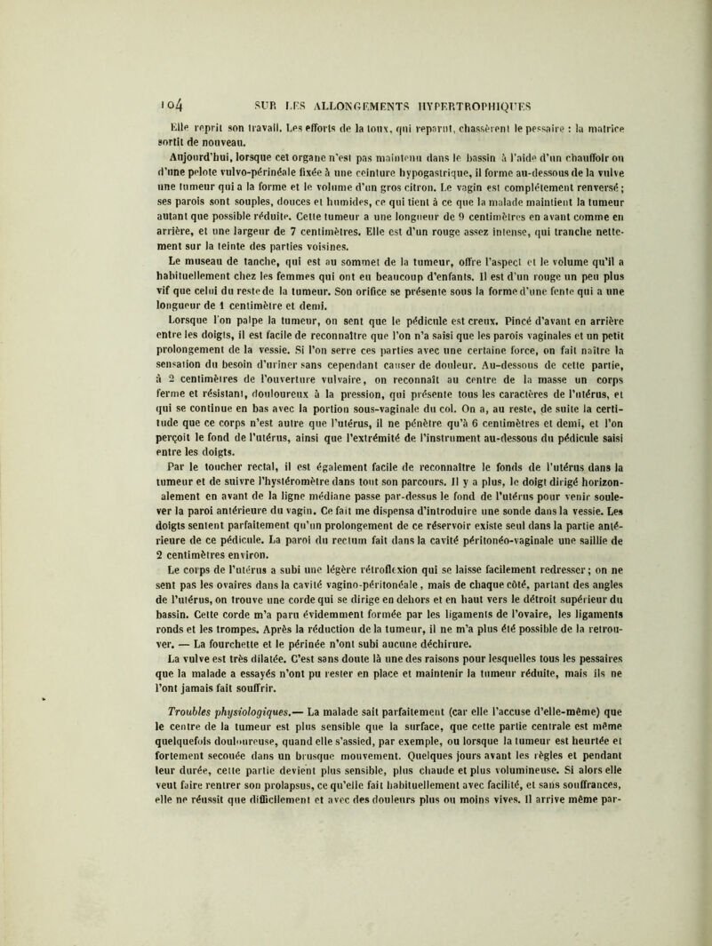 Elle reprit son travail. Les efforts de la toux, qui reparut, chassèrent le pessaire : la matrice sortit de nouveau. Aujourd’hui, lorsque cet organe n’est pas maintenu dans le bassin à l’aide d’un chauffoir ou d’une pelote vulvo-périnéale fixée à une ceinture hypogastrique, il forme au-dessous de la vulve une tumeur qui a la forme et le volume d’un gros citron. Le vagin est complètement renvevsé ; ses parois sont souples, douces et humides, ce qui tient à ce que la malade maintient la tumeur autant que possible réduite. Cette tumeur a une longueur de 9 centimètres en avant comme en arrière, et une largeur de 7 centimètres. Elle est d’un rouge assez intense, qui tranche nette- ment sur la teinte des parties voisines. Le museau de tanche, qui est au sommet de la tumeur, offre l’aspect cl le volume qu’il a habituellement chez les femmes qui ont eu beaucoup d’enfants. Il est d’un rouge un peu plus vif que celui du reste de la tumeur. Son orifice se présente sous la forme d’une fente qui a une longueur de 1 centimètre et demi. Lorsque l'on palpe la tumeur, on sent que le pédicule est creux. Pincé d’avant en arrière entre les doigts, il est facile de reconnaître que l’on n’a saisi que les parois vaginales et un petit prolongement de la vessie. Si l’on serre ces parties avec une certaine force, on fait naître la sensation du besoin d’uriner sans cependant causer de douleur. Au-dessous de cette partie, à 2 centimètres de l’ouverture vulvaire, on reconnaît au centre de la masse un corps ferme et résistant, douloureux à la pression, qui présente tous les caractères de l’utérus, et qui se continue en bas avec la portion sous-vaginale du col. On a, au reste, de suite la certi- tude que ce corps n’est autre que l’utérus, il ne pénètre qu’à 6 centimètres et demi, et l’on perçoit le fond de l’utérus, ainsi que l’extrémité de l’instrument au-dessous du pédicule saisi entre les doigts. Par le toucher rectal, il est également facile de reconnaître le fonds de l’utérus dans la tumeur et de suivre l’hystéromètre dans tout son parcours. Il y a plus, le doigt dirigé horizon- alement en avant de la ligne médiane passe par-dessus le fond de l’utérus pour venir soule- ver la paroi antérieure du vagin. Ce fait me dispensa d’introduire une sonde dans la vessie. Les doigts sentent parfaitement qu’un prolongement de ce réservoir existe seul dans la partie anté- rieure de ce pédicule. La paroi du rectum fait dans la cavité péritonéo-vaginale une saillie de 2 centimètres environ. Le corps de l’utérus a subi une légère rétrofltxion qui se laisse facilement redresser; on ne sent pas les ovaires dans la cavité vagino-péritonéale, mais de chaque côté, parlant des angles de l’utérus, on trouve une corde qui se dirige en dehors et en haut vers le détroit supérieur du bassin. Cette corde m’a paru évidemment formée par les ligaments de l’ovaire, les ligaments ronds et les trompes. Après la réduction de la tumeur, il ne m’a plus été possible de la retrou- ver. — La fourchette et le périnée n’ont subi aucune déchirure. La vulve est très dilatée. C’est sans doute là une des raisons pour lesquelles tous les pessaires que la malade a essayés n’ont pu rester en place et maintenir la tumeur réduite, mais ils ne l’ont jamais fait souffrir. Troubles physiologiques.— La malade sait parfaitement (car elle l’accuse d’elle-même) que le centre de la tumeur est plus sensible que la surface, que celte partie centrale est même quelquefois douloureuse, quand elle s’assied, par exemple, ou lorsque la tumeur est heurtée et fortement secouée dans un brusque mouvement. Quelques jours avant les règles et pendant leur durée, celte partie devient plus sensible, plus chaude et plus volumineuse. Si alors elle veut faire rentrer son prolapsus, ce qu’elle fait habituellement avec facilité, et sans souffrances, elle ne réussit que difficilement et avec des douleurs plus ou moins vives. Il arrive même par-