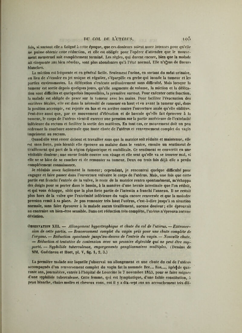fois, si surtout elle a fatigué à cette époque, que ces douleurs soient assez intenses pour qu’elle ne puisse obtenir cette réduction, et elle est obligée pour l’opérer d’attendre que le mouve- ment menstruel soit complètement terminé. Les règles, qui durent encore, bien que la malade ait cinquante ans bien révolus, sont plus abondantes qu’à l’état normal. Elle n’ajpas de (lueurs blanches. La miction est fréquente et en général facile. Seulement l’urine, en sortant du méat urinaire, au lieu de s’écouler en jet unique et régulier, s’éparpille en gerbe qui inonde la tumeur et les parties environnantes. La défécation s’exécute ordinairement sans difficulté. Mais lorsque la tumeur est sortie depuis quelques jours, qu’elle augmente de volume, la miction et la déféca- tion sont difficiles et quelquefois impossibles, la première surtout. Pour exécuter cette fonction, la malade est obligée de peser sur la tumeur avec les mains. Pour faciliter l’évacuation des matières fécales, elle est dans la nécessité de ramener en haut et en avant la tumeur qui, dans la position accroupie, est rejetée en bas et en arrière contre l’ouverture anale qu’elle oblitère. Peut-être aussi que, par ce mouvement d’élévation et de bascule qu’elle fait éprouver à la tumeur, le corps de l’utérus vient-il exercer une pression sur la partie antérieure de l’extrémité inférieure du rectum et faciliter la sortie des matières. En tout cas, ce mouvement doit un peu redresser la courbure anormale que toute chute de l’utérus et renversement complet du vagin impriment au rectum. Quand elle veut rester debout et travailler sans que la matrice soit réduite et maintenue, elle est sans force, puis bientôt elle éprouve un malaise dans le ventre, ensuite un sentiment de tiraillement qui part de la région épigastrique et ombilicale. Ce sentiment se convertit en une véritable douleur; une sueur froide couvre son visage et elle sent qu’elle va se trouver mal, si elle ne se hâte de se coucher et de remonter sa tumeur. Deux ou trois fois déjà elle a perdu complètement connaissance. Je réduisis assez facilement la tumeur; cependant, je rencontrai quelque difficulté pour engager et faire passer dans l’ouverture vulvaire le corps de l’utérus. Mais, une fois que cette partie eut franchi l’entrée de la vulve, le reste de la matrice rentra spontanément, m'échappa des doigts pour se porter dans le bassin, à la manière d’une hernie intestinale que l’on réduit, et qui vous échappe, sitôt que la plus forte partie de l’intestin a franchi l’anneau. Il ne restait plus hors de la vulve que l’extrémité inférieure du vagin encore renversée et que la moindre pression remit à sa place. Je pus remonter très haut l’utérus, c’est-à-dire jusqu’à sa situation normale, sans faire éprouver à la malade aucun tiraillement, aucune douleur; elle éprouvait au contraire un bien-être sensible. Dans cet réduction très complète, l’ulérns n’éprouva aucune déviation. Observation XIII. — Allongement hypertrophique et chute du col de l’utérus.—Extrover- sion de cette partie. — Renversement complet du vagin pris pour une chute complète de l’organe. — Réduction spontanée jusqu’au-dessus de l'entrée du vagin. — Nouvelle chute. — Réduction et tentative de contension avec un pessaire élytroïde qui ne peut être sup- porté.— Syphilide tuberculeuse, engorgements ganglionnaires multiples. (Dessins de MM. Guérineau et Huet, pl. V, fig. 1, 2, 3.) La première malade sur laquelle j’observai un allongement et une chute du col de l’utérus accompagnés d’un renversement complet du vagin fut la nommée Bre... Ros..,, àgée|de qua- rante ans, journalière, entrée à l’hôpital de Lourcine le 7 novembre 1843, pour se faire soigner d’une syphilide tuberculeuse. Cette femme, qui est lymphatique, d’une faible constitution, à peau blanche, chairs molles et cheveux roux, eut il y a dix-sept ans un accouchement très dif-