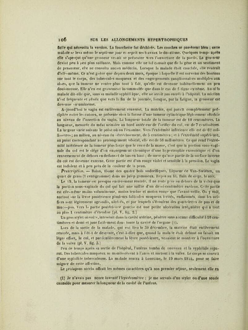 flcüe qui nécessita la version. La fourchette fut déchirée. Les couches se passèrent bien ; cette malade se leva même le septième jour et reprit ses travaux le douzième. Quelques temps après elle s’aperçut qu’une grosseur venait se présenter vers l’ouverture de la partie. La gro-seur devint peu à peu plus saillante. Mais comme elle ne lui causait que de la gêne et un sentiment de pesanteur, elle ne consulta aucun médecin. Lorsque la malade était couchée, elle rentrait d’elle-même. Ce n'est guère que depuis deux mois, époque à laquelle il est survenu des boutons sur tout le corps, des tubercules muqueux et des engorgements ganglionnaires multiples aux aines, que la tumeur ne rentre plus tout à fait, qu’elle est devenue habituellement un peu douloureuse. Elle n’en est gravement incommodée que dans le cas de f.ligue extrême. An-si la malade dit-elle que, sans sa maladie .syphilitique, elle ne serait pas entrée à l’hôpital. La miction n’est fréquente et gênée que vers la fin de la journée, lorsque, par la fatigue, la grosseur est devenue to'umineuse. Aujourd’hui le vagin est entièrement renversé. La matrice, qui parait complètement pré- cipitée entre les cuisses, se présente sous la forme d’une tumeur cylindrique légèrement rétrécie au niveau de l’insertion du vagin. La longueur totale de la tumeur est de 10 centimètres. La longueur, mesurée du méat urinaire au bord antérieur de l’orifice du col, est de 7 centimètres. La largeur varie suivant le point où on l’examine. Vers l’extiémilé inférieure elle est de 62 mil- limètres ; au milieu, au niveau du i étrécissement, de 5 centimètres ; et à l’extrémité supérieure, au point correspondant au prolongement vésical, elle est de 58 millimètres. Ce qui rend l’extré- mité intérieure de la tumeur plus large que le restede la masse, c’est que la portion sous-vagi- nale du col est le siège d’on engorgement chronique d’une hypertrophie excentrique et d’un renversement de dehors en dedans et de bas en haut ; de sorte qu'une partie de la surface interne du col est devenue externe. Cette partie est d’un rouge violet et sensible à la pression. Le vagin est indolent et à peu près de la couleur de la peau. Prescription. — Bains, tisane des quatre bois sudorifiques. Liqueur de Van-Swiéten, un quart de grain (1 centigramme) dans un julep gommeux. Reposait lit. Bain de siège, le soir. Le 19, la tumeur est presque emièrement rentrée. Il ne reste p lis au dehors de la vulve que la portion sous-vaginale du col qui fait une saillie d’un demi-centimètre environ. Cette partie est elle-même moins volumineuse, moins tendue et moins rouge que l’avant-veille. Ou y voit, surtout sur la lèvre postérieure plusieurs follicules muqueux irrités, endammés, dont les ori- fices sont légèrement agrandis, nlcéiés, et par lesquels s’écoulent des gouttelettes de pus et de muco-pus. Vers la partie postérieure gauche est une petite ulcération irrégulière qui a tout au plus 1 centimètre d’étendue (pl. V, (ig. 2.) Un gros stylet oiivaire,introduit dans la cavité utérine, pénètre sans aucune difficulté à 10 cen- timètres et demi et joue facilement dan- toute la cavité de l’organe (I). Lors de la sortie de la malade, qui eut lien le 30 décembre, la matrice était entièrement rentrée, mais à l'ét -t de descente, c’est-à-dire que, quand la mata le était debout ou faisait un léger effort, le col, et particulièrement la lèvre postérieure, venaient se montrer à l’ouverture de la vulve (pi. V, lig. 3.) Peu de temps a près sa sortie de l’hôpital, l'utérus tomba de nouveau et la syphilide repa- rut. Des tubercules muqueux se manifestèrent à l'anus et surtout à la vulve. Le corps se couvrit d’une syphilide tuberculeuse. La malade rentra à Lourcine, le 19 mars 18iii» pour se faire soigner de cette affection. Le prolapsus utérin offrait les mêmes caractères qu’à son premier séjour, seulement elle en (1) Je n’avais pas ncore inventé l'hysléromètre ; je me servais d’un stylet ou d’une sonde cannelée pour mesurer la longueur delà cavité de l’utérus.