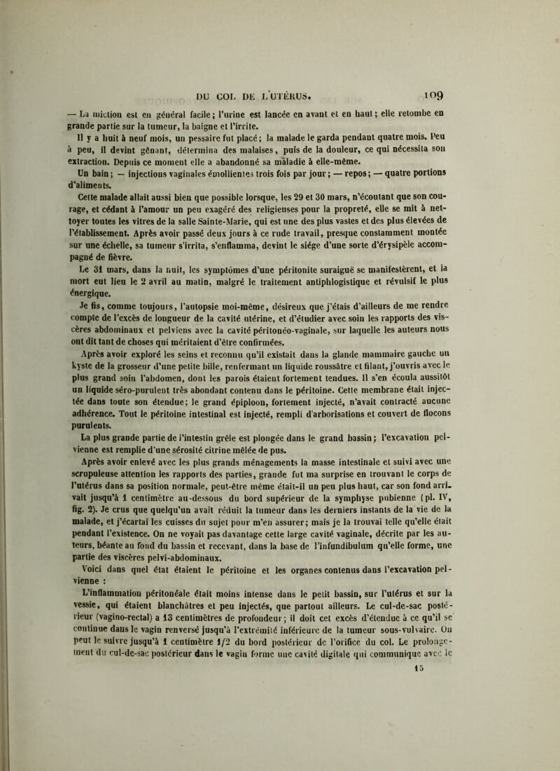 — La miction est en général facile ; l’urine est lancée en avant et en haut ; elle retombe en grande partie sur la tumeur, la baigne et l'irrite. 11 y a huit à neuf mois, un pessaire fut placé ; la malade le garda pendant quatre mois. Peu à peu, il devint gênant, détermina des malaises, puis de la douleur, ce qui nécessita son extraction. Depuis ce moment elle a abandonné sa maladie à elle-même. Un bain ; — injections vaginales émollientes trois fois par jour ; — repos ; — quatre portions d'aliments. Cette malade allait aussi bien que possible lorsque, les 29 et 30 mars, n'écoutant que son cou- rage, et cédant à l’amour un peu exagéré des religieuses pour la propreté, elle se mit à net- toyer toutes les vitres de la salle Sainte-Marie, qui est une des plus vastes et des plus élevées de l'établissement. Après avoir passé deux jours à ce rude travail, presque constamment montée sur une échelle, sa tumeur s’irrita, s’enflamma, devint le siège d’une sorte d’érysipèle accom- pagné de fièvre. Le 3i mars, dans la nuit, les symptômes d’une péritonite suraiguë se manifestèrent, et la mort eut lieu le 2 avril au matin, malgré le traitement antiphlogistique et révulsif le plus énergique. Je fis, comme toujours, l’autopsie moi-même, désireux que j’étais d’ailleurs de me rendre compte de l’excès de longueur de la cavité utérine, et d’étudier avec soin les rapports des vis- cères abdominaux et pelviens avec la cavité péritonéo-vaginale, sur laquelle les auteurs nous ont dit tant de choses qui méritaient d’être confirmées. Après avoir exploré les seins et reconnu qu’il existait dans la glande mammaire gauche un kyste de la grosseur d’une petite bille, renfermant un liquide roussâtre et filant, j’ouvris avec le plus grand soin l’abdomen, dont les parois étaient fortement tendues. Il s’en écoula aussitôt un liquide séro-purulent très abondant contenu dans le péritoine. Cette membrane était injec- tée dans toute son étendue; le grand épiploon, fortement injecté, n’avait contracté aucune adhérence. Tout le péritoine intestinal est injecté, rempli d’arborisations et couvert de flocons purulents. La plus grande partie de l’intestin grêle est plongée dans le grand bassin ; l’excavation pel- vienne est remplie d’une sérosité citrine mêlée de pus. Après avoir enlevé avec les plus grands ménagements la masse intestinale et suivi avec une scrupuleuse attention les rapports des parties, grande fut ma surprise en trouvant le corps de l’utérus dans sa position normale, peut-être même était-il un peu plus haut, car son fond arri- vait jusqu’à 1 centimètre au-dessous du bord supérieur de la symphyse pubienne (pl. IV, fig. 2). Je crus que quelqu’un avait réduit la tumeur dans les derniers instants de la vie de la malade, et j’écartai les cuisses du sujet pour m’en assurer; mais je la trouvai telle qu’elle était pendant l’existence. On ne voyait pas davantage cette large cavité vaginale, décrite par les au- teurs, béante au fond du bassin et recevant, dans la base de l’infundibulum qu’elle forme, une partie des viscères pelvi-abdominaux. Voici dans quel état étaient le péritoine et les organes contenus dans l’excavation pel- vienne : L’inflammation péritonéale était moins intense dans le petit bassin, sur l’utérus et sur la vessie, qui étaient blanchâtres et peu injectés, que partout ailleurs. Le cul-de-sac posté- rieur (vagino-rectal) a 13 centimètres de profondeur; il doit cet excès d’étendue à ce qu’il sc continue dans le vagin renversé jusqu’à l’extrémité inférieure de la tumeur sous-vulvaire. Ou peut le suivre jusqu’à 1 centimètre 1/2 du bord postérieur de l’orifice du col. Le prolonge- ment du cul-dc-sae postérieur dans le vagiu forme une cavité digitale qui communique avec le