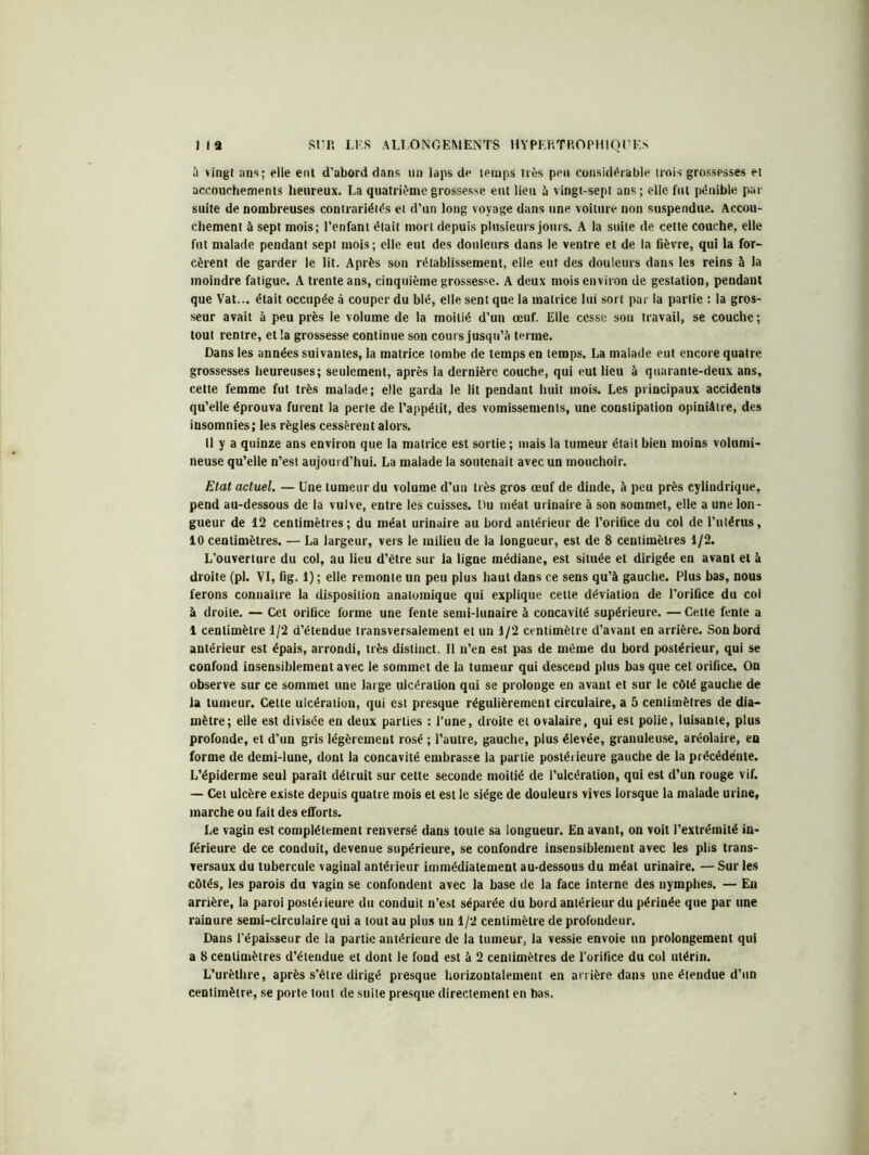 à vingt ans; elle eut d’abord dans un laps de temps très peu considérable trois grossesses et accouchements heureux. La quatrième grossesse eut lieu à vingt-sept ans; elle fut pénible par suite de nombreuses contrariétés et d’un long voyage dans une voilure non suspendue. Accou- chement à sept mois; l’enfant était mort depuis plusieurs jours. A la suite de cette couche, elle fut malade pendant sept mois; elle eut des douleurs dans le ventre et de la fièvre, qui la for- cèrent de garder le lit. Après son rétablissement, elle eut des douleurs dans les reins à la moindre fatigue. A trente ans, cinquième grossesse. A deux mois environ de gestation, pendant que Vat... était occupée à couper du blé, elle sent que la matrice lui sort par la partie : la gros- seur avait à peu près le volume de la moitié d’un œuf. Elle cesse sou travail, se couche; tout rentre, et la grossesse continue son cours jusqu’à terme. Dans les années suivantes, la matrice tombe de temps en temps. La malade eut encore quatre grossesses heureuses; seulement, après la dernière couche, qui eut lieu à quarante-deux ans, cette femme fut très malade; elle garda le lit pendant huit mois. Les principaux accidents qu’elle éprouva furent la perte de l’appétit, des vomissements, une constipation opiniâtre, des insomnies; les règles cessèrent alors. 11 y a quinze ans environ que la matrice est sortie ; mais la tumeur était bien moins volumi- neuse qu’elle n’est aujourd’hui. La malade la soutenait avec un mouchoir. Etat actuel. — Une tumeur du volume d’un très gros œuf de dinde, à peu près cylindrique, pend au-dessous de la vulve, entre les cuisses. Du méat urinaire à son sommet, elle a une lon- gueur de 12 centimètres; du méat urinaire au bord antérieur de l’orifice du col de l’utérus, 10 centimètres. — La largeur, vers le milieu de la longueur, est de 8 centimètres 1/2. L’ouverture du col, au lieu d’ètre sur la ligne médiane, est située et dirigée en avant et à droite (pl. VI, fig. 1) ; elle remonte un peu plus haut dans ce sens qu’à gauche. Plus bas, nous ferons connaître la disposition anatomique qui explique cette déviation de l’orifice du coi à droite. — Cet orifice forme une fente semi-lunaire à concavité supérieure. — Cette fente a 1 centimètre 1/2 d’étendue transversalement et un 1/2 centimètre d’avant en arrière. Son bord antérieur est épais, arrondi, très distinct. Il n’en est pas de môme du bord postérieur, qui se confond insensiblement avec le sommet de la tumeur qui descend plus bas que cet orifice. On observe sur ce sommet une large ulcération qui se prolonge en avant et sur le côté gauche de la tumeur. Cette ulcération, qui est presque régulièrement circulaire, a 5 centimètres de dia- mètre; elle est divisée en deux parties : l’une, droite et ovalaire, qui est polie, luisante, plus profonde, et d’un gris légèrement rosé ; l’autre, gauche, plus élevée, granuleuse, aréolaire, en forme de demi-lune, dont la concavité embrasse la partie postérieure gauche de la précédente. L’épiderme seul parait détruit sur cette seconde moitié de l’ulcération, qui est d’un rouge vif. — Cet ulcère existe depuis quatre mois et est le siège de douleurs vives lorsque la malade urine, marche ou fait des efforts. Le vagin est complètement renversé dans toute sa longueur. En avant, on voit l’extrémité in- férieure de ce conduit, devenue supérieure, se confondre insensiblement avec les plis trans- versaux du tubercule vaginal antérieur immédiatement au-dessous du méat urinaire. — Sur les côtés, les parois du vagin se confondent avec la base de la face interne des nymphes. — En arrière, la paroi postérieure du conduit n’est séparée du bord antérieur du périnée que par une rainure semi-circulaire qui a tout au plus un 1/2 centimètre de profondeur. Dans l’épaisseur de la partie antérieure de la tumeur, la vessie envoie un prolongement qui a 8 centimètres d’étendue et dont le fond est à 2 centimètres de l’orifice du col utérin. L’urèthre, après s’être dirigé presque horizontalement en arrière dans une étendue d’un centimètre, se porte tout de suite presque directement en bas.