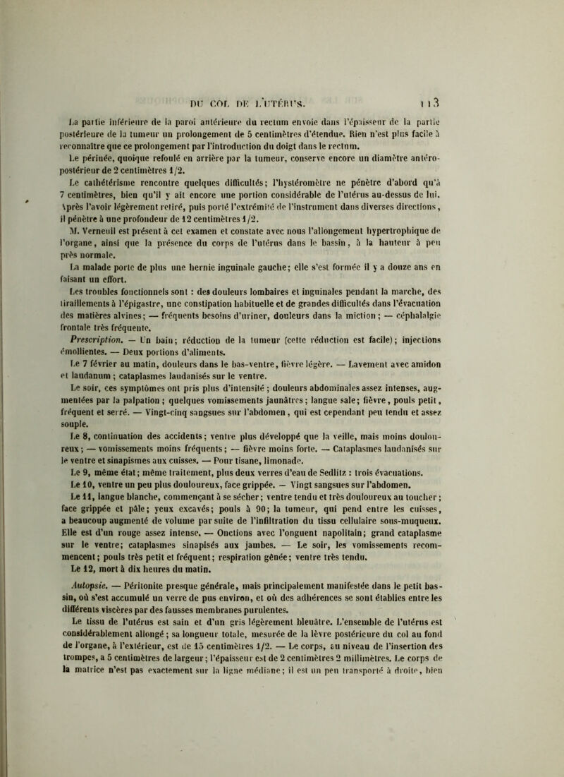 La partie inférieure de ia paroi antérieure du rectum envoie dans l’épaisseur de la partie postérieure de la tumeur un prolongement de 5 centimètres d’étendue. Rien n'est plus facile a reconnaître que ce prolongement par l’introduction du doigt dans le rectum. Le périnée, quoique refoulé en arrière par la tumeur, conserve encore un diamètre antéro- postérieur de 2 centimètres 1/2. Le cathétérisme rencontre quelques difficultés; l’hystéromèlre ne pénètre d’abord qu’à 7 centimètres, bien qu’il y ait encore une portion considérable de l’utérus au-dessus de lui. \près l’avoir légèrement retiré, puis porté l’extrémüé de l’instrument dans diverses directions, il pénètre à une profondeur de 12 centimètres 1/2. M. Verneuil est présent à cet examen et constate avec nous l’allongement hypertrophique de l’organe, ainsi que la présence du corps de l’utérus dans le bassin, à la hauteur à peu près normale. La malade porte de plus une hernie inguinale gauche ; elle s’est formée il y a douze ans en faisant un effort. Les troubles fonctionnels sont : des douleurs lombaires et inguinales pendant la marche, des tiraillements à l’épigastre, une constipation habituelle et de grandes difficultés dans l’évacuation des matières alvines; — fréquents besoins d’uriner, douleurs dans la miction ; — céphalalgie frontale très fréquente. Prescription. — Un bain; réduction de la tumeur (cette réduction est facile); injections émollientes. — Deux portions d’aliments. Le 7 février au matin, douleurs dans le bas-ventre, fièvre légère. — Lavement avec amidon et laudanum ; cataplasmes laudanisés sur le ventre. Le soir, ces symptômes ont pris plus d’intensité ; douleurs abdominales assez intenses, aug- mentées par la palpation ; quelques vomissements jaunâtres ; langue sale; fièvre, pouls petit, fréquent et serré. — Vingt-cinq sangsues sur l’abdomen, qui est cependant peu tendu et assez souple. Le 8, continuation des accidents; ventre plus développé que la veille, mais moins doulou- reux-, — vomissements moins fréquents; — fièvre moins forte. — Cataplasmes laudanisés sur le ventre et sinapismes aux cuisses. — Pour tisane, limonade. Le 9, même état ; même traitement, plus deux verres d’eau de Sedlitz : trois évacuations. Le 10, ventre un peu plus douloureux, face grippée. — Vingt sangsues sur l’abdomen. Le 11, langue blanche, commençant à se sécher; ventre tendu et très douloureux au loucher ; face grippée et pâle; yeux excavés; pouls à 90; la tumeur, qui pend entre les cuisses, a beaucoup augmenté de volume par suite de l’infiltration du tissu cellulaire sous-muqueux. Elle est d’un rouge assez intense. — Onctions avec l’onguent napolitain; grand cataplasme sur le ventre; cataplasmes sinapisés aux jambes. — Le soir, les vomissements recom- mencent; pouls très petit et fréquent; respiration gênée; ventre très tendu. Le 12, mort à dix heures du malin. Autopsie. — Péritonite presque générale, mais principalement manifestée dans le petit bas- sin, où s’est accumulé un verre de pus environ, et où des adhérences se sont établies entre les différents viscères par des fausses membranes purulentes. Le tissu de l’utérus est sain et d’un gris légèrement bleuâtre. L’ensemble de l’utérus est considérablement allongé ; sa longueur totale, mesurée de la lèvre postérieure du col au fond de l'organe, à l’extérieur, est de 15 centimètres 1/2. — Le corps, au niveau de l’insertion des trompes, a 5 centimètres de largeur; l’épaisseur est de 2 centimètres 2 millimètres. Le corps de la matrice n’est pas exactement sur la ligne médiane; il est un peu transporté à droite, bipn