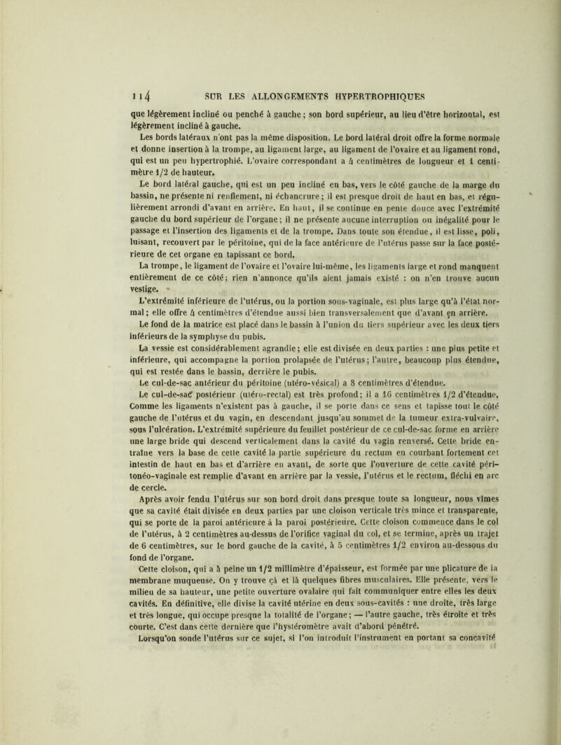 que légèrement incliné ou penché à gauche ; son bord supérieur, au lieu d’être horizontal, est légèrement incliné à gauche. Les bords latéraux n’ont pas la même disposition. Le bord latéral droit offre la forme normale et donne insertion à la trompe, au ligament large, au ligament de l’ovaire et au ligament rond, qui est un peu hypertrophié. L’ovaire correspondant a l\ centimètres de longueur et 1 centi- mètre 1/2 de hauteur. Le bord latéral gauche, qui est un peu incliné en bas, vers le côté gauche de la marge du bassin, ne présente ni renflement, ni échancrure ; il est presque droit de haut en bas, et régu- lièrement arrondi d’avant en arrière. En haut, il se continue en pente douce avec l’extrémité gauche du bord supérieur de l’organe; il ne présente aucune interruption ou inégalité pour le passage et l’insertion des ligaments et de la trompe. Dans toute son étendue, il est lisse, poli, luisant, recouvert par le péritoine, qui de la face antérieure de l’utérus passe sur la face posté- rieure de cet organe en tapissant ce bord. La trompe, le ligament de l’ovaire et l’ovaire lui-même, les ligaments large et rond manquent entièrement de ce côté; rien n’annonce qu’ils aient jamais existé : on n’en trouve aucun vestige. L’extrémité inférieure de l’utérus, ou la portion sous-vaginale, est plus large qu’à l’état nor- mal ; elle offre U centimètres d’étendue aussi bien transversalement que d’avant çn arrière. Le fond de la matrice est placé dans le bassin à l’union du tiers supérieur avec les deux tiers inférieurs de la symphyse du pubis. La vessie est considérablement agrandie; elle est divisée en deux parties : une plus petite et inférieure, qui accompagne la portion prolapsée de l’utérus; l’autre, beaucoup plus étendue, qui est restée, dans le bassin, derrière le pubis. Le cul-de-sac antérieur du péritoine (ntéro-vésical) a 8 centimètres d’étendue. Le cul-de-sad postérieur (uléro-rectal) est très profond; il a IG centimètres 1/2 d’éteudue. Comme les ligaments n’existent pas à gauche, il se porte dans ce sens et tapisse tout le côté gauche de l’utérus et du vagin, en descendant jusqu’au sommet de la tumeur extra-vulvaire, sous l’ulcération. L’extrémité supérieure du feuillet postérieur de ce cul-de-sac forme en arrière une large bride qui descend verticalement dans la cavité du vagin renversé. Cette bride en- traîne vers la base de cette cavité la partie supérieure du rectum en courbant fortement cet intestin de haut en bas et d’arrière en avant, de sorte que l’ouverture de cette cavité péri— tonéo-vaginale est remplie d’avant en arrière par la vessie, l’utérus et le rectum, fléchi en arc de cercle. Après avoir fendu l’utérus sur son bord droit dans presque toute sa longueur, nous vîmes que sa cavité était divisée en deux parties par une cloison verticale très mince et transparente, qui se porte de la paroi antérieure à la paroi postérieure. Cette cloison commence dans le col de l’utérus, à 2 centimètres au-dessus de l’orifice vaginal du col, et se termine, après un trajet de 6 centimètres, sur le bord gauche de la cavité, à 5 centimètres 1/2 environ au-dessous du fond de l’organe. Cette cloison, qui a à peine un 1/2 millimètre d’épaisseur, est formée par une plicature de la membrane muqueuse. On y trouve çà et là quelques fibres musculaires. Elle présente, vers le milieu de sa hauteur, une petite ouverture ovalaire qui fait communiquer entre elles les deux cavités. En définitive, elle divise la cavité utérine en deux sous-cavités : une droite, très large et très longue, qui occupe presque la totalité de l’organe; — l’autre gauche, très étroite et très courte. C’est dans cette dernière que l’hystéromètre avait d’abord pénétré. Lorsqu’on sonde l’utérus sur ce sujet, si l’on introduit l’instrument en portant sa concavité