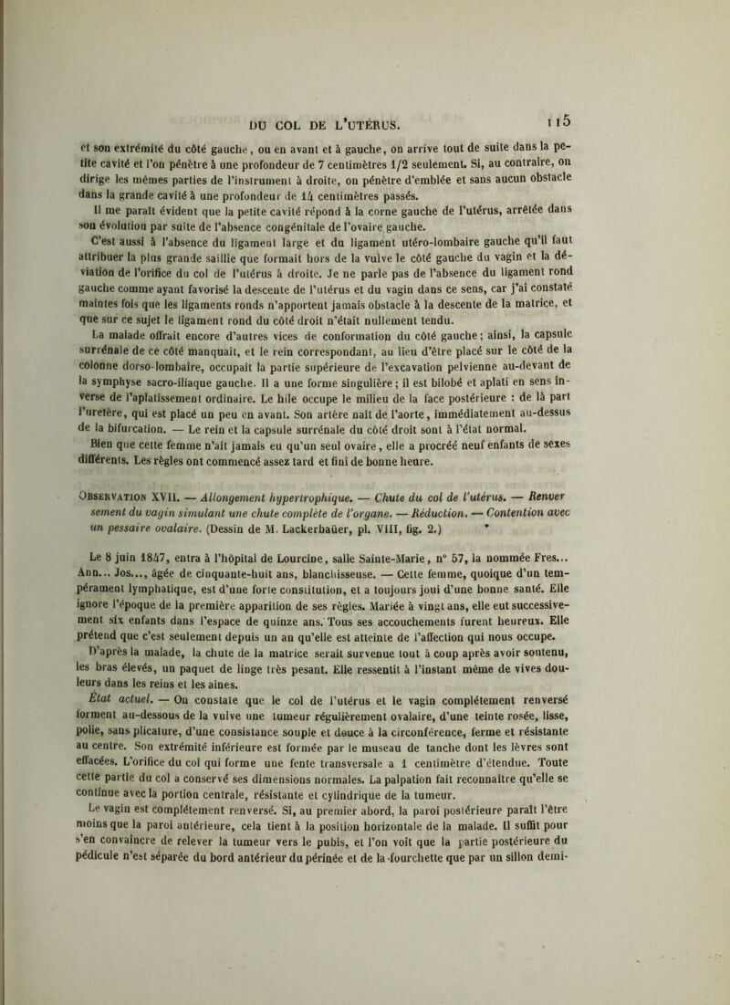 et son extrémité du côté gauche, ou en avant et à gauche, on arrive tout de suite dans la pe- tite cavité et l’on pénètre à une profondeur de 7 centimètres 1/2 seulement. Si, au contraire, on dirige les mêmes parties de l’instrument à droite, on pénètre d’emblée et sans aucun obstacle dans la grande cavité à une profondeur de ik centimètres passés. 11 me paraît évident que la petite cavité répond à la corne gauche de l’utérus, arrêtée dans son évolution par suite de l’absence congénitale de l’ovaire gauche. C’est aussi à l’absence du ligament large et du ligament utéro-lombaire gauche qu’il faut attribuer la plus grande saillie que formait hors de la vulve le côté gauche du vagin et la dé- viation de l’orifice du col de l’utérus à droite. Je ne parle pas de l’absence du ligament rond gauche comme ayant favorisé la descente de l’utérus et du vagin dans ce sens, car j’ai constaté maintes fois que les ligaments ronds n’apportent jamais obstacle à la descente de la matrice, et que sur ce sujet le ligament rond du côté droit n’était nullement tendu. La malade offrait encore d’autres vices de conformation du côté gauche ; ainsi, la capsule surrénale de ce côté manquait, et le rein correspondant, au lieu d’être placé sur le côté de la colonne dorso-lombaire, occupait la partie supérieure de l’excavation pelvienne au-devant de la symphyse sacro-iliaque gauche. Il a une forme singulière; il est bilobé et aplati en sens in- verse de l’aplatissement ordinaire. Le hile occupe le milieu de la face postérieure : de là part l’uretère, qui est placé un peu en avant. Son artère naît de l’aorte, immédiatement au-dessus de la bifurcation. — Le rein et la capsule surrénale du côté droit sont à l’état normal. Bien que cette femme n’ait jamais eu qu’un seul ovaire, elle a procréé neuf enfants de sexes différents. Les règles ont commencé assez tard et fini de bonne heure. Observation XVII. — Allongement hypertrophique. — Chute du col de l’utérus. — Renver sement du vagin simulant une chute complète de l’organe. — Réduction. — Contention avec un pessaire ovalaire. (Dessin de M. Lackerbaüer, pl. VIII, fig. 2.) Le 8 juin 18Ô7, entra à l’hôpital de Lourcine, salle Sainte-Marie, n° 57, la nommée Fres... Ann... Jos..., âgée de cinquante-huit ans, blanchisseuse. — Cette femme, quoique d’un tem- pérament lymphatique, est d’une forte constitution, et a toujours joui d’une bonne santé. Elle ignore l’époque de la première apparition de ses règles. Mariée à vingt ans, elle eut successive- ment six enfants dans l’espace de quinze ans. Tous ses accouchements furent heureux. Elle prétend que c’est seulement depuis un an qu’elle est atteinte de l’affection qui nous occupe. D’après la malade, la chute de la matrice serait survenue tout à coup après avoir soutenu, les bras élevés, un paquet de linge très pesant. Elle ressentit à l’instant même de vives dou- leurs dans les reins et les aines. Etat actuel. — On constate que le col de l’utérus et le vagin complètement renversé torraent au-dessous de la vulve une tumeur régulièrement ovalaire, d’une teinte rosée, lisse, polie, sans plicature, d’une consistance souple et douce à la circonférence, ferme et résistante au centre. Son extrémité inférieure est formée par le museau de tanche dont les lèvres sont ellacées. L’orifice du col qui forme une fente transversale a 1 centimètre d’étendue. Toute celte partie du col a conservé ses dimensions normales. La palpation fait reconnaître qu’elle se continue avec la portion centrale, résistante et cylindrique de la tumeur. Le vagin est complètement renversé. Si, au premier abord, la paroi postérieure paraît l’être moins que la paroi antérieure, cela tient à la position horizontale de la malade. Il suffit pour s’en convaincre de relever la tumeur vers le pubis, et l’on voit que la partie postérieure du pédicule n’est séparée du bord antérieur du périnée et de la -fourchette que par un sillon demi-