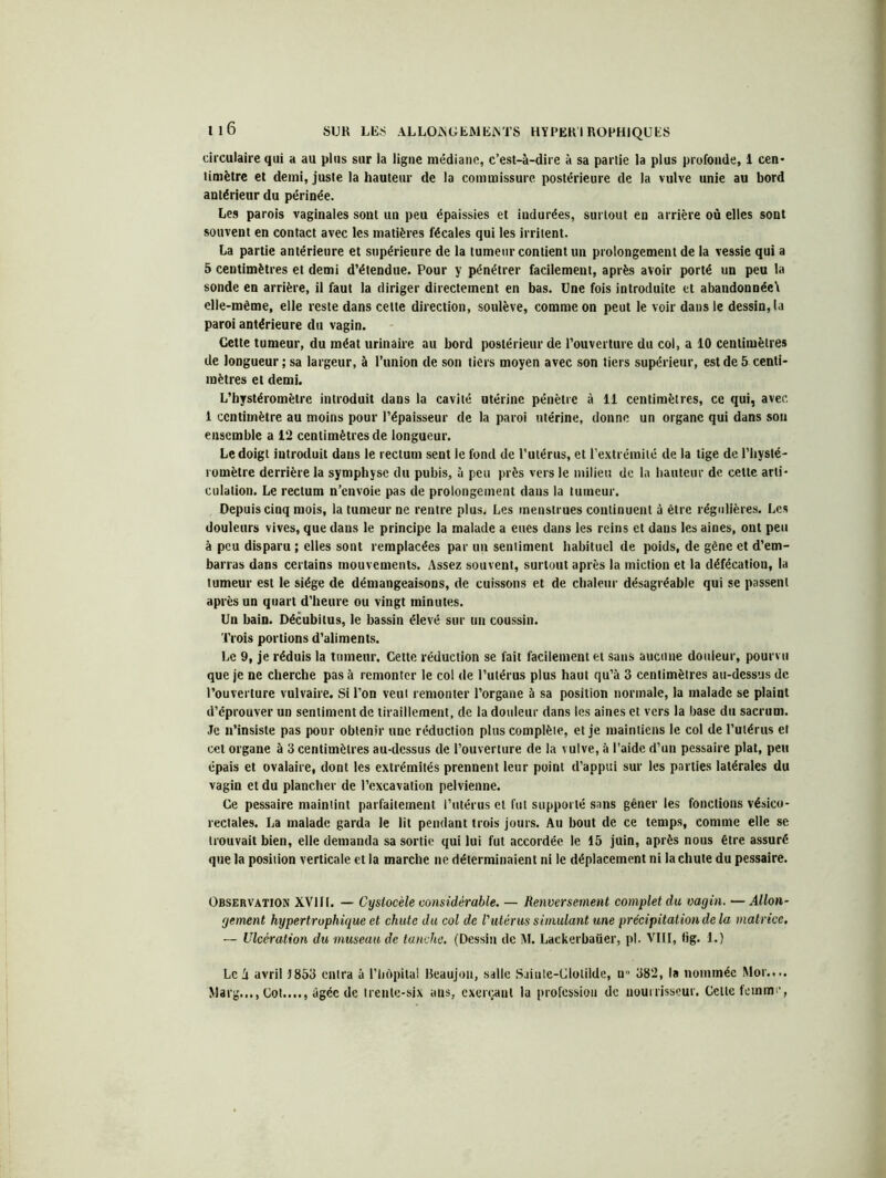 circulaire qui a au plus sur la ligne médiane, c’est-à-dire à sa partie la plus profonde, 1 cen- timètre et demi, juste la hauteur de la commissure postérieure de la vulve unie au bord antérieur du périnée. Les parois vaginales sont un peu épaissies et indurées, surtout en arrière où elles sont souvent en contact avec les matières fécales qui les irritent. La partie antérieure et supérieure de la tumeur contient un prolongement de la vessie qui a 5 centimètres et demi d’étendue. Pour y pénétrer facilement, après avoir porté un peu la sonde en arrière, il faut la diriger directement en bas. Une fois introduite et abandonnée\ elle-même, elle reste dans celle direction, soulève, comme on peut le voir dans le dessin, la paroi antérieure du vagin. Cette tumeur, du méat urinaire au bord postérieur de l’ouverture du col, a 10 centimètres de longueur ; sa largeur, à l’union de son tiers moyen avec son tiers supérieur, est de 5 centi- mètres et demi. L’hystéromèlre introduit dans la cavité utérine pénètre à il centimètres, ce qui, avec. 1 centimètre au moins pour l’épaisseur de la paroi utérine, donne un organe qui dans sou ensemble a 12 centimètres de longueur. Le doigt introduit dans le rectum sent le fond de l’utérus, et l’extrémité de la lige de l’hysté- romètre derrière la symphyse du pubis, à peu près vers le milieu de la hauteur de cette arti- culation. Le rectum n’envoie pas de prolongement dans la tumeur. Depuis cinq mois, la tumeur ne rentre plus. Les menstrues continuent à être régulières. Les douleurs vives, que dans le principe la malade a eues dans les reins et dans les aines, ont peu à peu disparu ; elles sont remplacées par un sentiment habituel de poids, de gêne et d’em- barras dans certains mouvements. Assez souvent, surtout après la miction et la défécation, la tumeur est le siège de démangeaisons, de cuissons et de chaleur désagréable qui se passent après un quart d’heure ou vingt minutes. Un bain. Décubitus, le bassin élevé sur un coussin. Trois portions d’aliments. Le 9, je réduis la tumeur. Cette réduction se fait facilement et sans aucune douleur, pourvu que je ne cherche pas à remonter le col de l’utérus plus haut qu’à 3 centimètres au-dessus de l’ouverture vulvaire. Si l’on veut remonter l’organe à sa position normale, la malade se plaint d’éprouver un sentiment de tiraillement, de la douleur dans les aines et vers la base du sacrum. Je n’insiste pas pour obtenir une réduction plus complète, et je maintiens le col de l’utérus et cet organe à 3 centimètres au-dessus de l’ouverture de la vulve, à l’aide d’un pessaire plat, peu épais et ovalaire, dont les extrémités prennent leur point d’appui sur les parties latérales du vagin et du plancher de l’excavation pelvienne. Ce pessaire maintint parfaitement l’utérus et fut supporté sans gêner les fonctions vésico- rectales. La malade garda le lit pendant trois jours. Au bout de ce temps, comme elle se trouvait bien, elle demanda sa sortie qui lui fut accordée le 15 juin, après nous être assuré que la position verticale et la marche ne déterminaient ni le déplacement ni la chute du pessaire. Observation XV11I. — Cyslocèle considérable. — Renversement complet du vagin. — Allon- gement hypertrophique et chute du col de l'utérus simulant une précipitation de la matrice. — Ulcération du museau de tanche. (Dessin de M. Lackerbaüer, pl. VIH, fig. 1.) Le h avril 1853 entra à l’hôpital Beaujon, salle Saiute-Clolilde, n 382, la nommée Moi.... Marg..., Cot...., âgée de trente-six aus, exerçant la profession de nourrisscur. Cette femme,