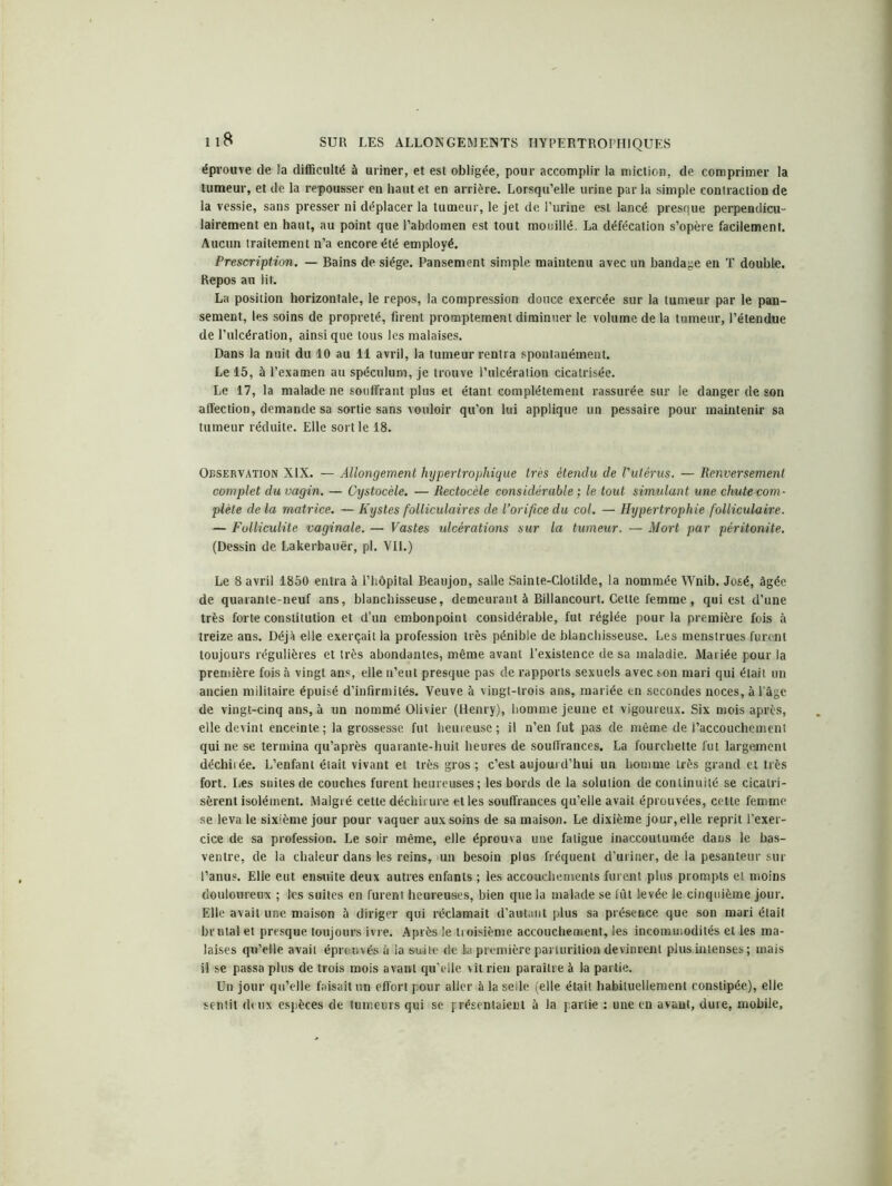 éprouve de la difficulté à uriner, et est obligée, pour accomplir la miction, de comprimer la tumeur, et de la repousser en haut et en arrière. Lorsqu’elle urine par la simple contraction de la vessie, sans presser ni déplacer la tumeur, le jet de l’urine est lancé presque perpendicu- lairement en haut, au point que l’abdomen est tout mouillé. La défécation s’opère facilement. Aucun traitement n’a encore été employé. Prescription. — Bains de siège. Pansement simple maintenu avec un bandage en T double. Repos au Ht. La position horizontale, le repos, la compression douce exercée sur la tumeur par le pan- sement, les soins de propreté, firent promptement diminuer le volume de la tumeur, l’étendue de l’ulcération, ainsique tous les malaises. Dans la nuit du 10 au 11 avril, la tumeur rentra spontanément. Le 15, à l’examen au spéculum, je trouve l’ulcération cicatrisée. Le 17, la malade ne souffrant plus et étant complètement rassurée sur le danger de son affection, demande sa sortie sans vouloir qu’on lui applique un pessaire pour maintenir sa tumeur réduite. Elle sortie 18. Observation XIX. — Allongement hypertrophique très étendu de l'utérus. — Renversement complet du vagin. — Cystocèle. — Rectocèle considérable ; le tout simulant une chute com- plète de la matrice. — Kystes folliculaires de l’orifice du col. — Hypertrophie folliculaire. — Folliculite vaginale. — Vastes ulcérations sur la tumeur. — Mort par péritonite. (Dessin de Lakerbauër, pl. VU.) Le 8 avril 1850 entra à l’hôpital Beaujon, salle Sainte-Clotilde, la nommée Wnib. José, âgée de quarante-neuf ans, blanchisseuse, demeurant à Billancourt. Cette femme , qui est d’une très forte constitution et d’un embonpoint considérable, fut réglée pour la première fois à treize ans. Déjà elle exerçait la profession très pénible de blanchisseuse. Les menstrues furent toujours régulières et très abondantes, même avant l’existence de sa maladie. Mariée pour la première fois à vingt ans, elle n’eut presque pas de rapports sexuels avec son mari qui était un ancien militaire épuisé d’infirmités. Veuve à vingt-trois ans, mariée en secondes noces, à l’âge de vingt-cinq ans, à nn nommé Olivier (Henry), homme jeune et vigoureux. Six mois après, elle devint enceinte; la grossesse fut heureuse; il n’en fut pas de même de l’accouchement qui ne se termina qu’après quarante-huit heures de souffrances. La fourchette fut largement déchirée. L’enfant était vivant et très gros ; c’est aujourd’hui un homme très grand et très fort. Les suites de couches furent heureuses; les bords de la solution de continuité se cicatri- sèrent isolément. Malgré cette déchirure et les souffrances qu’elle avait éprouvées, cette femme se leva le sixième jour pour vaquer aux soins de sa maison. Le dixième jour, elle reprit l’exer- cice de sa profession. Le soir même, elle éprouva une fatigue inaccoutumée dans le bas- ventre, de la chaleur dans les reins, un besoin plus fréquent d’uriner, de la pesanteur sur l’anus. Elle eut ensuite deux autres enfants ; les accouchements furent plus prompts et moins douloureux ; les suites en furent heureuses, bien que la malade se fût levée le cinquième jour. Elle avait une maison à diriger qui réclamait d’autant plus sa présence que son mari était brutal et presque toujours ivre. Après le troisième accouchement, les incommodités et les ma- laises qu’elle avait éprouvés à la suite de la première parturition devinrent plus.inlenses; mais il se passa plus de trois mois avant qu elle vît rien paraître à la partie. Un jour qu’elle faisait un effort pour aller à la selle (elle était habituellement constipée), elle sentit deux espèces de tumeurs qui se présentaient à la partie : une en avant, dure, mobile,
