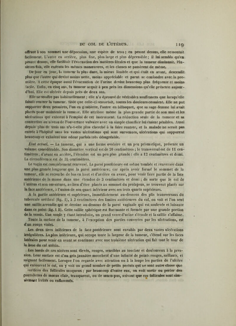 1J9 offrant à son sommet une dépression, une espèce de trou ; en pesant dessus, elle remontait facilement. L’autre en arrière, plus fixe, plus large et plus dépressible ; il lui sembla qu’eu pesant dessus, elle facilitait l’évacuation des matières fécales et que la tumeur diminuait. Plu- sieurs fois, elle exécuta les mêmes manœuvres, et les choses se passèrent de même. De jour en jour, la tumeur la plus dure, la mieux limitée et qui était en avant, descendit plus que l’autre qui devint moins nette, moins appréciable et parut se confondre avec la pre- mière. A eette époque aussi l’évacuation de l’urine devint beaucoup plus fréquente et moins facile. Enfin, en cinq ans, la tumeur acquit à peu près les dimensions qu’elle présente aujour- d’hui. Elle est ulcérée depuis près de deux ans. Elle ne souffre pas habituellement ; elle n’a éprouvé de véritables souffrances que lorsqu’elle faisait rentrer la tumeur. Sitôt que celle-ci ressortait, toutes les douleurs cessaient. Elle ne put supporter deux pessaires, l’un en gimblette, l’autre en bilboquet, que sa sage-femme lui avait placés pour maintenir la tumeur. Elle attribue même la plus grande partie de son mal et les ulcérations qui existent à l’emploi de cet instrument. La réduction seule de la tumeur et sa contention au niveau de l’ouverture vulvaire avec un simple chauffoir lui étaient pénibles. Aussi depuis plus de trois ans n’a-t-elle plus cherché à la faire rentrer, et la malade ne serait pas entrée à liiêpital sans les vastes ulcérations qui sont survenues, ulcérations qui suppurent beaucoup et exhalent une odeur parfois très désagréable. État actuel. — La tumeur, qui a une forme ovalaire et un peu prismatique, présente un volume considérable. Son diamètre vertical est de 20 centimètres ; le transversal est de 11 cen- timètres; d’avant en arrière, l’étendue est un peu plus grande: elle a 12 centimètres et demi. La circonférence est de 3U centimètres. Le vagin est complètement renversé. La paroi postérieure est même tombée et renversée dans une plus grande longueur que la paroi antérieure; car après avoir formé le sommet de la tumeur, elle se recourbe de bas en haut et d’arrière en avant, pour venir faire partie de la face antérieure de la masse dans une étendue de 3 centimètres et demi ; de sorte que le col de l ’utérus et son ouverture, au lieu d’être placés au sommet du prolapsus, se trouvent placés sur la face antérieure, à l’union de son quart inférieur avec ses trois quarts supérieurs. A la partie antérieure et supérieure, immédiatement au-dessous des plis transversaux du tubercule uréthral (fig. 1), à 3 centimètres des limites antérieures du col, on voit et l’on sent une saillie arrondie qui se dessine au-dessous de la paroi vaginale qui est soulevée et luisante dans ce point (Cg. 1 B). Cette saillie sphérique est fluctuante et formée par une grande portion de la vessie. Une sonde y étant introduite, un grand verre d’urine s’écoule et la saillie s’affaisse. Toute la surface de la tumeur, à l’exception des parties couvertes par les ulcérations, est d’un rouge violet. Les deux tiers inférieurs de la face postérieure sont envahis par deux vastes ulcérations irrégulières. La plus inférieure, qui occupe toute la largeur de la tumeur, s’étend sur les faces latérales pour venir en avant se continuer avec une troisième ulcération qui fait tout le tour de la base du col utérin. Les bords de ces ulcères sont élevés, rouges, sensibles au toucher et douloureux à la pres- sion. Leur surface est d’un gris jaunâtre moucheté d’une infinité de points rouges, saillants, et saignant facilement. Lorsque l’on regarde avec attention ou à la loupe les parties de l’ulcère qui entourent le col, on y voit un grand nombre de petits pertuis qui ne sont autre chose que .«orifices des follicules muqueux ; par beaucoup d’entre eux, on voit sortir ou perler des gouttelettes de mucus clair, transparent, ou de muco-pus, suivant que ces follicules sont sim- plement irrités ou enflammés.