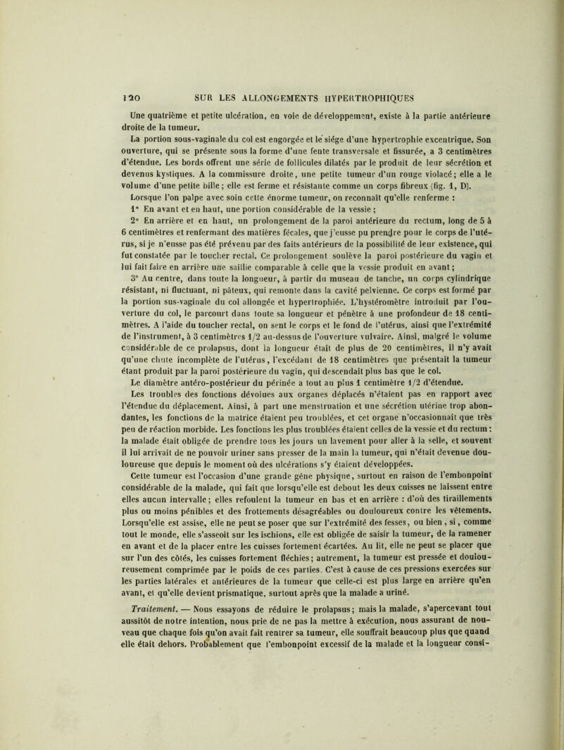 Une quatrième et petite ulcération, en voie de développement, existe à la partie antérieure droite de la tumeur. La portion sous-vaginale du col est engorgée et lé siège d’une hypertrophie excentrique. Son ouverture, qui se présente sous la forme d’une fente transversale et fissurée, a 3 centimètres d’étendue. Les bords offrent une série de follicules dilatés par le produit de leur sécrétion et devenus kystiques. A la commissure droite, une petite tumeur d’un rouge violacé; elle a le volume d’une petite bille; elle est ferme et résistante comme un corps fibreux (fig. 1, D). Lorsque l’on palpe avec soin celte énorme tumeur, on reconnaît qu’elle renferme : 1° En avant et en haut, une portion considérable de la vessie ; 2° En arrière et en haut, un prolongement de la paroi antérieure du rectum, long de 5 à 6 centimètres et renfermant des matières fécales, que j’eusse pu prendre pour le corps de l’uté- rus, si je n’eusse pas été prévenu par des faits antérieurs de la possibilité de leur existence, qui fut constatée par le toucher rectal. Ce prolongement soulève la paroi postérieure du vagin et lui fait faire en arrière une saillie comparable à celle que la vessie produit en avant ; 3° Au centre, dans toute la longueur, à partir du museau de tanche, un corps cylindrique résistant, ni fluctuant, ni pâteux, qui remonte dans la cavité pelvienne. Ce corps est formé par- la portion sus-vaginale du col allongée et hypertrophiée. L’hystéromètre introduit par l’ou- verture du col, le parcourt dans toute sa longueur et pénètre à une profondeur de 18 centi- mètres. A l’aide du toucher rectal, on sent le corps et le fond de l’utérus, ainsi que l’extrémité de l’instrument, à 3 centimètres 1/2 au-dessus de l’ouverture vulvaire. Ainsi, malgré le volume considérable de ce prolapsus, dont la longueur était de plus de 20 centimètres, il n’y avait qu’une chute incomplète de l’utérus, l'excédant de 18 centimètres que présentait la tumeur étant produit par la paroi postérieure du vagin, qui descendait plus bas que le col. Le diamètre antéro-postérieur du périnée a tout au plus 1 centimètre 1/2 d’étendue. Les troubles des fonctions dévolues aux organes déplacés n’étaient pas en rapport avec l’étendue du déplacement. Ainsi, à part une menstruation et une sécrétion utérine trop abon- dantes, les fonctions de la matrice étaient peu troublées, et cet organe n’occasionnait que très peu de réaction morbide. Les fonctions les plus troublées étaient celles de la vessie et du rectum ; la malade était obligée de prendre tous les jours un lavement pour aller à la selle, et souvent il lui arrivait de ne pouvoir uriner sans presser de la main la tumeur, qui n’était devenue dou- loureuse que depuis le moment où des ulcérations s'y étaient développées. Celte tumeur est l’occasion d’une grande gêne physique, surtout en raison de l’embonpoint considérable de la malade, qui fait que lorsqu’elle est debout les deux cuisses ne laissent entre elles aucun intervalle; elles refoulent la tumeur en bas et en arrière : d’où des tiraillements plus ou moins pénibles et des frottements désagréables ou douloureux contre les vêtements. Lorsqu’elle est assise, elle ne peut se poser que sur l’extrémité des fesses, ou bien, si, comme tout le monde, elle s’asseoit sur les ischions, elle est obligée de saisir la tumeur, de la ramener en avant et de la placer entre les cuisses fortement écartées. Au lit, elle ne peut se placer que sur l’un des côtés, les cuisses fortement fléchies; autrement, la tumeur est pressée et doulou- reusement comprimée par le poids de ces parties. C’est à cause de ces pressions exercées sur les parties latérales et antérieures de la tumeur que celle-ci est plus large en arrière qu’en avant, et qu’elle devient prismatique, surtout après que la malade a uriné. Traitement. — Nous essayons de réduire le prolapsus; mais la malade, s’apercevant tout aussitôt de notre intention, nous prie de ne pas la mettre à exécution, nous assurant de nou- veau que chaque fois qu’on avait fait rentrer sa tumeur, elle souffrait beaucoup plus que quand elle était dehors. Probablement que l’embonpoint excessif de la malade et la longueur consi-