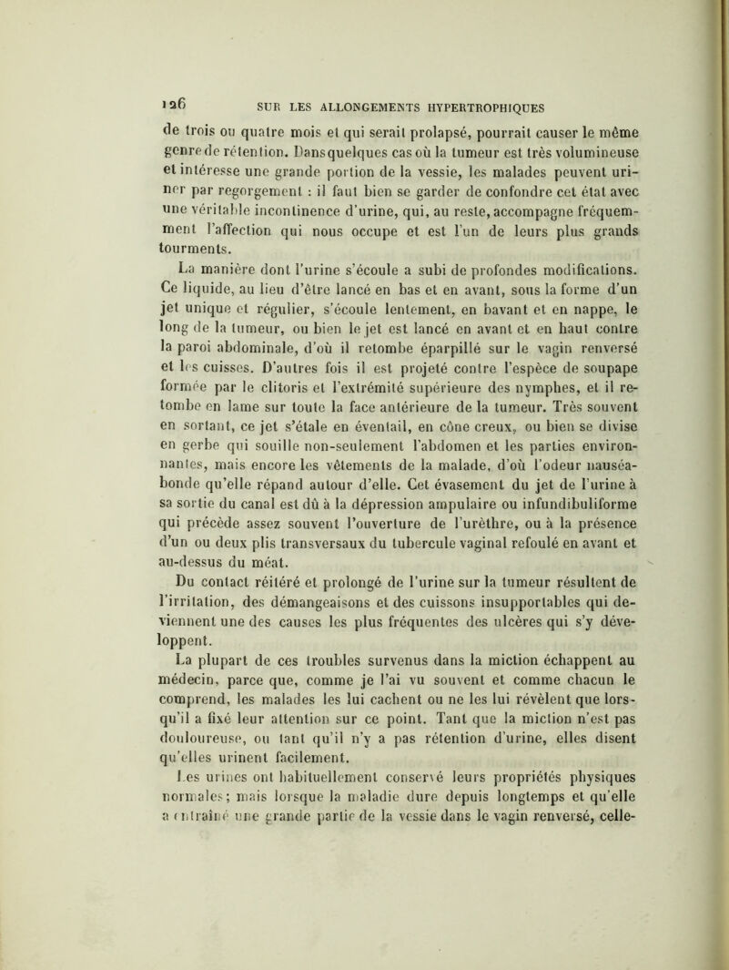 de trois ou quatre mois et qui serait prolapsé, pourrait causer le même genrede rétention. Dansquelques cas où la tumeur est très volumineuse et intéresse une grande portion de la vessie, les malades peuvent uri- ner par regorgement : il faut bien se garder de confondre cet état avec une véritable incontinence d’urine, qui, au reste, accompagne fréquem- ment l’affection qui nous occupe et est l’un de leurs plus grands tourments. La manière dont l’urine s’écoule a subi de profondes modifications. Ce liquide, au lieu d’être lancé en bas et en avant, sous la forme d’un jet unique et régulier, s’écoule lentement, en bavant et en nappe, le long de la tumeur, ou bien le jet est lancé en avant et en haut contre la paroi abdominale, d’où il retombe éparpillé sur le vagin renversé et les cuisses. D’autres fois il est projeté contre l’espèce de soupape formée par le clitoris et l’extrémité supérieure des nymphes, et il re- tombe en lame sur toute la face antérieure de la tumeur. Très souvent en sortant, ce jet s’étale en éventail, en cône creux, ou bien se divise en gerbe qui souille non-seulement l’abdomen et les parties environ- nantes, mais encore les vêtements de la malade, d’où l’odeur nauséa- bonde qu’elle répand autour d’elle. Cet évasement du jet de l urine à sa sortie du canal est dû à la dépression ampulaire ou infundibuliforme qui précède assez souvent l’ouverture de l’urèthre, ou à la présence d’un ou deux plis transversaux du tubercule vaginal refoulé en avant et au-dessus du méat. Du contact réitéré et prolongé de l’urine sur la tumeur résultent de l’irritation, des démangeaisons et des cuissons insupportables qui de- viennent une des causes les plus fréquentes des ulcères qui s’y déve- loppent. La plupart de ces troubles survenus dans la miction échappent au médecin, parce que, comme je l’ai vu souvent et comme chacun le comprend, les malades les lui cachent ou ne les lui révèlent que lors- qu’il a fixé leur attention sur ce point. Tant que la miction n’est pas douloureuse, ou tant qu’il n’y a pas rétention d’urine, elles disent qu’elles urinent facilement. Les urines ont habituellement conservé leurs propriétés physiques normales; mais lorsque la maladie dure depuis longtemps et qu elle a entraîné une grande partie de la vessie dans le vagin renversé, celle-