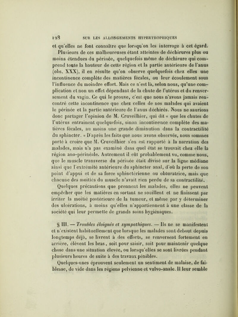 et qu’elles ne font connaître que lorsqu’on les interroge à cet égard. Plusieurs de ces malheureuses étant atteintes de déchirures plus ou moins étendues du périnée, quelquefois même de déchirure qui com- prend toute la hauteur de celte région et la partie antérieure de l’anus (obs. XXX), il en résulte qu’on observe quelquefois chez elles une incontinence complète des matières fécales, ou leur écoulement sous l’influence du moindre effort. Mais ce n’est là, selon nous, qu’une com- plication et non un effet dépendant de la chute de l’utérus et du renver- sement du vagin. Ce qui le prouve, c’est que nous n’avons jamais ren- contré cette incontinence que chez celles de nos malades qui avaient le périnée et la partie antérieure de l'anus déchirés. Nous ne saurions donc partager l’opinion de M. Cruveilhier, qui dit « que les chutes de l’utérus entrainent quelquefois, sinon incontinence complète des ma- tières fécales, au moins une grande diminution dans la contractilité du sphincter. » D'après les faits que nous avons observés, nous sommes porté à croire que M. Cruveilhier s’en est rapporté à la narration des malades, mais n’a pas examiné dans quel état se trouvait chez elle la région ano-périnéale. Autrement il eût probablement vu, comme nous, que le muscle transverse du périnée était divisé sur la ligne médiane ainsi que l’extrémité antérieure du sphincter anal, d’où la perte de son point d’appui et de sa force sphinctérienne ou obturatrice, mais que chacune des moitiés du muscle n’avait rien perdu de sa contractilité. Quelques précautions que prennent les malades, elles ne peuvent empêcher que les matières en sortant ne souillent et ne finissent par irriter la moitié postérieure de la tumeur, et même par y déterminer des ulcérations, à moins qu’elles n’appartiennent à une classe de la société qui leur permette de grands soins hygiéniques. § III. — Troubles éloignés et sympathiques. — Ils ne se manifestent et n’existent habituellement que lorsque les malades sont debout depuis longtemps déjà, se livrent à des efforts, se renversent fortement en arrière, élèvent les bras, soit pour saisir, soit pour maintenir quelque chose dans une situation élevée, ou lorsqu’elles se sont livrées pendant plusieurs heures de suite à des travaux pénibles. Quelques-unes éprouvent seulement un sentiment de malaise, de fai- blesse, de vide dans les régions pelvienne et vulvo-anale. Il leur semble