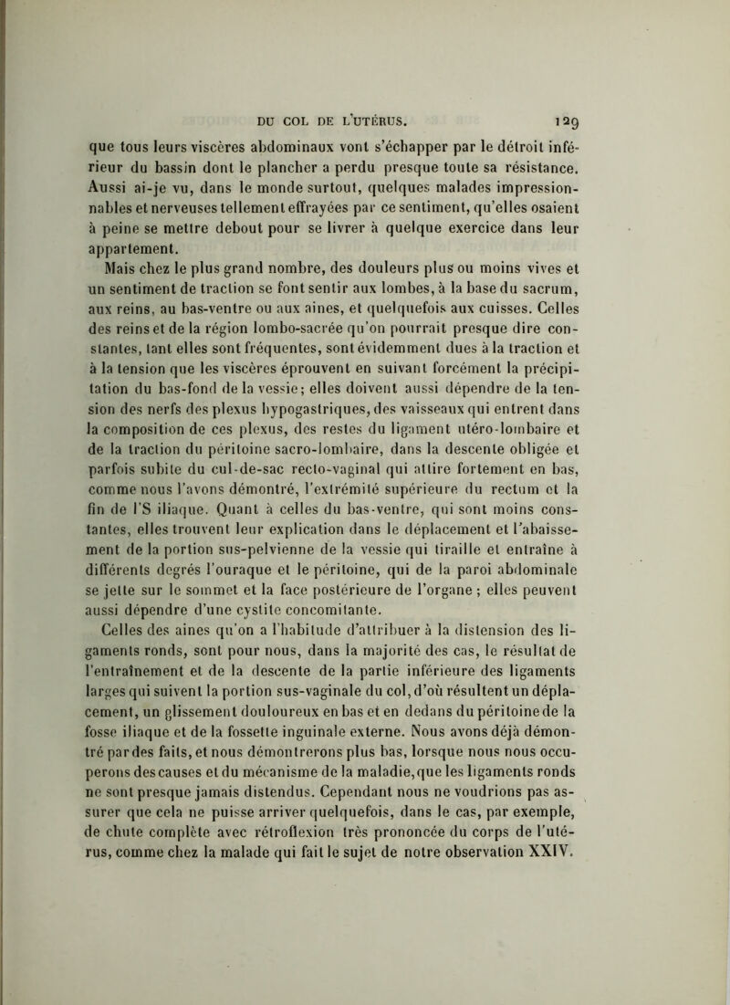 que tous leurs viscères abdominaux vont s’échapper par le détroit infé- rieur du bassin dont le plancher a perdu presque toute sa résistance. Aussi ai-je vu, dans le monde surtout, quelques malades impression- nables et nerveuses tellement effrayées par ce sentiment, qu’elles osaient à peine se mettre debout pour se livrer à quelque exercice dans leur appartement. Mais chez le plus grand nombre, des douleurs plus ou moins vives et un sentiment de traction se font sentir aux lombes, à la base du sacrum, aux reins, au bas-ventre ou aux aines, et quelquefois aux cuisses. Celles des reins et de la région lombo-sacrée qu’on pourrait presque dire con- stantes, tant elles sont fréquentes, sont évidemment dues à la traction et à la tension que les viscères éprouvent en suivant forcément la précipi- tation du bas-fond delà vessie; elles doivent aussi dépendre de la ten- sion des nerfs des plexus hypogastriques, des vaisseaux qui entrent dans la composition de ces plexus, des restes du ligament utéro-lombaire et de la traction du péritoine sacro-lombaire, dans la descente obligée et parfois subite du cul-de-sac recto-vaginal qui attire fortement en bas, comme nous l’avons démontré, l’extrémité supérieure du rectum et la fin de l’S iliaque. Quant à celles du bas-ventre, qui sont moins cons- tantes, elles trouvent leur explication dans le déplacement et l’abaisse- ment de la portion sus-pelvienne de la vessie qui tiraille et entraîne à différents degrés l’ouraque et le péritoine, qui de la paroi abdominale se jette sur le sommet et la face postérieure de l’organe ; elles peuvent aussi dépendre d’une cystite concomitante. Celles des aines qu’on a l’habitude d’attribuer à la distension des li- gaments ronds, sont pour nous, dans la majorité des cas, le résultat de l’entraînement et de la descente de la partie inférieure des ligaments larges qui suivent la portion sus-vaginale du col, d’où résultent un dépla- cement, un glissement douloureux en bas et en dedans du péritoine de la fosse iliaque et de la fossette inguinale externe. Nous avons déjà démon- tré par des faits, et nous démontrerons plus bas, lorsque nous nous occu- perons des causes et du mécanisme de la maladie,que les ligaments ronds ne sont presque jamais distendus. Cependant nous ne voudrions pas as- surer que cela ne puisse arriver quelquefois, dans le cas, par exemple, de chute complète avec rétroflexion très prononcée du corps de l’uté- rus, comme chez la malade qui fait le sujet de notre observation XXIV.