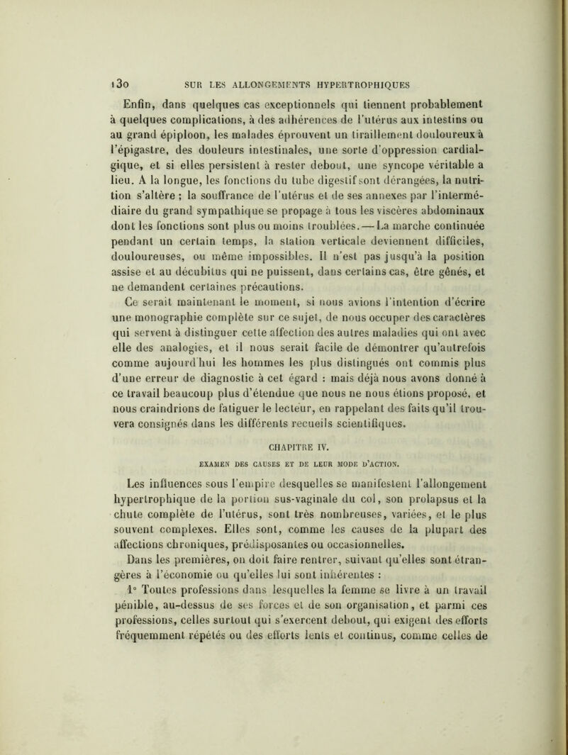 Enfin, dans quelques cas exceptionnels qui tiennent probablement à quelques complications, à des adhérences de l’utérus aux intestins ou au grand épiploon, les malades éprouvent un tiraillement douloureux à l’épigastre, des douleurs intestinales, une sorte d’oppression cardial- gique, et si elles persistent à rester debout, une syncope véritable a lieu. A la longue, les fonctions du tube digestif sont dérangées, la nutri- tion s’altère ; la souffrance de l’utérus et de ses annexes par l’intermé- diaire du grand sympathique se propage à tous les viscères abdominaux dont les fonctions sont plus ou moins troublées. — La marche continuée pendant un certain temps, la station verticale deviennent difficiles, douloureuses, ou même impossibles. Il n’est pas jusqu’à la position assise et au décubilus qui ne puissent, dans certains cas, être gênés, et ne demandent certaines précautions. Ce serait maintenant le moment, si nous avions l’intention d’écrire une monographie complète sur ce sujet, de nous occuper des caractères qui servent à distinguer cette affection des autres maladies qui ont avec elle des analogies, et il nous serait facile de démontrer qu’autrefois comme aujourd'hui les hommes les plus distingués ont commis plus d’une erreur de diagnostic à cet égard : mais déjà nous avons donné à ce travail beaucoup plus d’étendue que nous ne nous étions proposé, et nous craindrions de fatiguer le lecteur, en rappelant des faits qu’il trou- vera consignés dans les différents recueils scientifiques. CHAPITRE IV. EXAMEN DES CAUSES ET DE LEUR MODE D’ACTION. Les influences sous l’empire desquelles se manifestent l’allongement hypertrophique de la portion sus-vaginale du col, son prolapsus et la chute complète de l’utérus, sont très nombreuses, variées, et le plus souvent complexes. Elles sont, comme les causes de la plupart des affections chroniques, prédisposantes ou occasionnelles. Dans les premières, on doit faire rentrer, suivant qu’elles sont étran- gères à l’économie ou qu’elles lui sont inhérentes : 1° Toutes professions dans lesquelles la femme se livre à un travail pénible, au-dessus de ses forces et de son organisation, et parmi ces professions, celles surtout qui s’exercent debout, qui exigent des efforts fréquemment répétés ou des efforts lents et continus, comme celles de