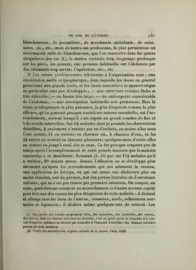 blanchisseuse, de journalière, de marchande ambulante, de cuisi nière, etc., etc.; mais de toutes ces professions, la plus pernicieuse est évidemment celle de blanchisseuse, que l’on rencontre dans les quatre cinquièmes des cas (1); la station verticale trop longtemps prolongée sur les pieds, les genoux; une pression habituelle sur l’abdomen par des vêlements trop serrés; l’équitation, etc., etc. 2° Les causes prédisposantes inhérentes à l’organisation sont : une constitution molle et lymphatique, dans laquelle les tissus en général présentent une grande laxité, et les tissus musculaire et aponévrolique en particulier sont peu développés; — une ouverture vulvaire lâche et très dilatable; — un bassin très large; — un embonpoint considérable de l’abdomen ; — une constipation habituelle très prononcée. Mais la cause prédisposante la plus puissante, la plus fréquente comme la plus efficace, qu’on pourrait presque considérer comme essentielle, est l’ac- couchement, surtout lorsqu’il s’est répété un grand nombre de fois et à de courts intervalles. Sur 6k malades dont je possède les observations détaillées, k seulement n’avaient pas eu d’enfants, au moins elles nous l’ont assuré, 11 en avaient eu chacune un, k chacune d’eux, et les kll autres en avaient eu chacune plusieurs; quelques-unes d’entre elles en avaient eu jusqu’à neuf, dix ei onze. Ce fut presque toujours peu de temps après l’accomplissement de cette grande fonction que la maladie commença à se manifester. Scanzoni (2) dit que sur 11 k malades qu’il a traitées, 99 étaient mères. Jamais l’affection ne se développe plus sûrement qu’après les accouchements qui ont nécessité la version, une application du forceps, ou qui ont causé une déchirure plus ou moins étendue, soit du périnée, soit des parties latérales de l’ouverture vulvaire, qui ne s’est pas réunie par première intention. On conçoit, au reste, parfaitement comment un accouchement ordinaire souvent répété peut être une des causes les plus fréquentes de cette maladie : il distend et allonge tous les liens de l’utérus, vaisseaux, nerfs, adhérences nor- males et ligaments; il déchire même quelques-uns de ceux-ci. Les (1) Sans parler des hernies proprement dites, des cystocèles, des rectocèles, des varices, des ulcères, dont ces femmes sont souvent atteintes, c’est au point qu’on se demande si le con- seil d’hygiène publique ne devrait pas conseiller à l’autorité d’interdire aux femmes certaines parties de cette industrie. (2) Traité des maladies des organes sexuels de la femme. Paris, 1858.