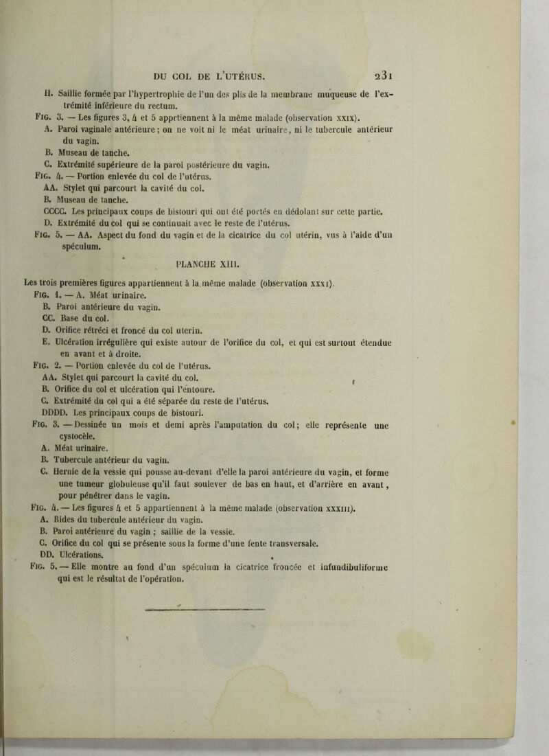 H. Saillie formée par l’hypertrophie de l’un des plis de la membrane muqueuse de l’ex- trémité inférieure du rectum. Fig. 3. — Les figures 3, U et 5 apprtiennent à la même malade (observation xxix). A. Paroi vaginale antérieure; on ne voit ni le méat urinaire, ni le tubercule antérieur du vagin. B. Museau de tanche. C. Extrémité supérieure de la paroi postérieure du vagin. Fig. h. — Portion enlevée du col de l’utérus. AA. Stylet qui parcourt la cavité du col. B. Museau de tanche. CCCC. Les principaux coups de bistouri qui ont été portés en dédolant sur celte partie. D. Extrémité du col qui se continuait avec le reste de l’utérus. Fig. 5. — AA. Aspect du fond du vagin et de la cicatrice du col utérin, vus à l’aide d’un spéculum. PLANCHE XIII. Les trois premières figures appartiennent à la même malade (observation xxxi). Fig. 1. — A. Méat urinaire. B. Paroi antérieure du vagin. CC. Base du col. D. Orifice rétréci et froncé du col utérin. E. Ulcération irrégulière qui existe autour de l’orifice du col, et qui est surtout étendue en avant et à droite. Fig. 2. — Portion enlevée du col de l’utérus. AA. Stylet qui parcourt la cavité du col. r B. Orifice du col et ulcération qui l’entoure. C. Extrémité du col qui a été séparée du reste de l’utérus. DDDD. Les principaux coups de bistouri. Fig. 3. —Dessinée un mois et demi après l’amputation du col; elle représente une cystocèle. A. Méat urinaire. B. Tubercule antérieur du vagin. C. Hernie de la vessie qui pousse au-devant d’elle la paroi antérieure du vagin, et forme une tumeur globuleuse qu’il faut soulever de bas en haut, et d’arrière en avant, pour pénétrer dans le vagin. Fig. U. — Les figures A et 5 appartiennent à la même malade (observation xxxm). A. Rides du tubercule antérieur du vagin. B. Paroi antérieure du vagin ; saillie de la vessie. C. Orifice du col qui se présente sous la forme d’une fente transversale. DD. Ulcérations. Fig. 5. — Elle montre au fond d’un spéculum la cicatrice froncée et infundibuliforme qui est le résultat de l’opération.