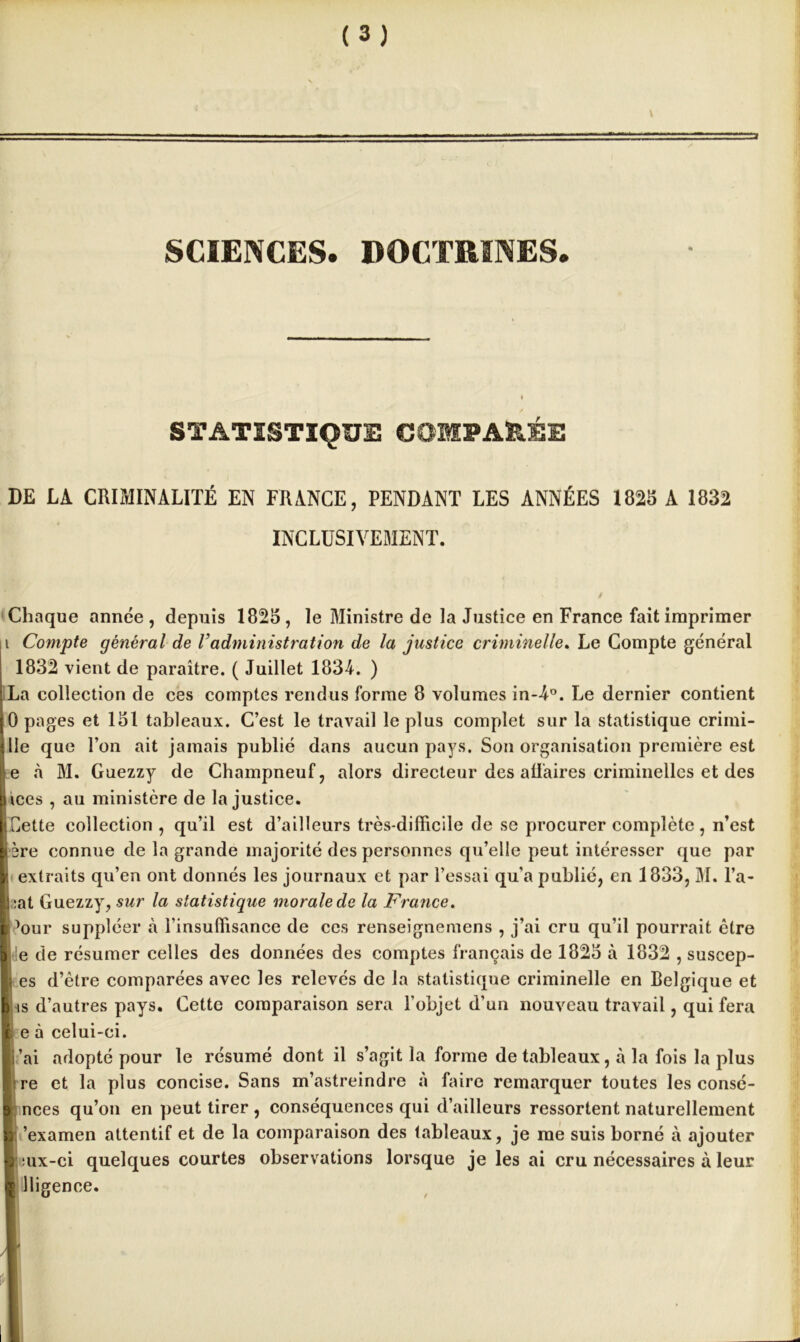 SCIENCES. DOCTRINES. STATISTIQUE COMPARÉE DE LA CRIMINALITÉ EN FRANCE, PENDANT LES ANNÉES 1828 A 1832 INCLUSIVEMENT. Chaque année, depuis 1825, le Ministre de la Justice en France fait imprimer i Compte général de Vadministration de la justice criminelle. Le Compte général 1832 vient de paraître. ( Juillet 1834. ) La collection de ces comptes rendus forme 8 volumes in-4°. Le dernier contient [0 pages et 151 tableaux. C’est le travail le plus complet sur la statistique crimi- t lie que l’on ait jamais publié dans aucun pays. Son organisation première est le à M. Guezzy de Champneuf, alors directeur des affaires criminelles et des pices , au ministère de Injustice. I; Cette collection, qu’il est d’ailleurs très-difficile de se procurer complète , n’est I'ère connue de la grande majorité des personnes qu’elle peut intéresser que par extraits qu’en ont donnés les journaux et par l’essai qu’a publié, en 1833, M. l’a- |j:at Guezzy, sur la statistique morale de la France. ’our suppléer à l’insuffisance de ces renseignemens , j’ai cru qu’il pourrait être le de résumer celles des données des comptes français de 1825 à 1832 , suscep- es d’être comparées avec les relevés de la statistique criminelle en Belgique et is d’autres pays. Cette comparaison sera l’objet d’un nouveau travail, qui fera e à celui-ci. ’ai adopté pour le résumé dont il s’agit la forme de tableaux, à la fois la plus re et la plus concise. Sans m’astreindre à faire remarquer toutes les consé- h ’examen attentif et de la comparaison des tableaux, je me suis borné à ajouter l :ux-ci quelques courtes observations lorsque je les ai cru nécessaires à leur 1 lligence.