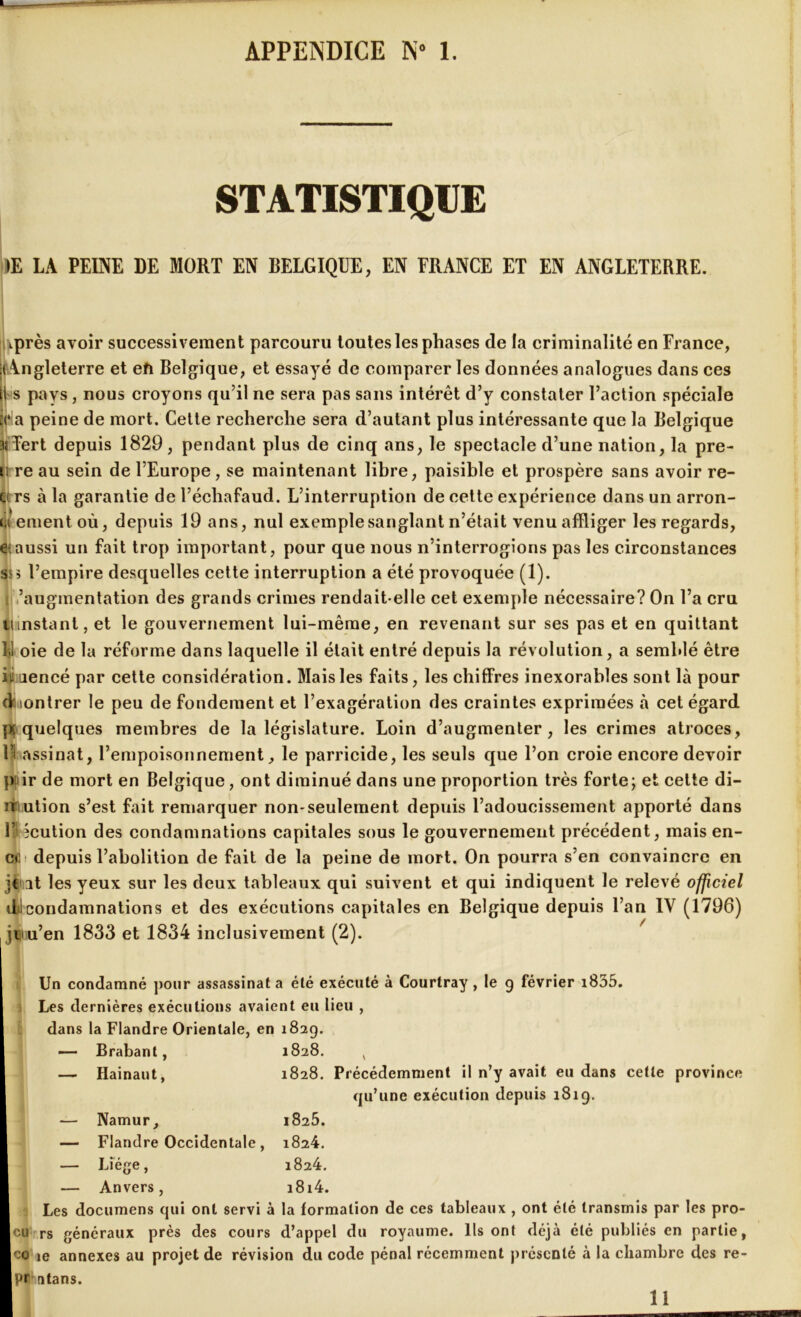 APPENDICE N- 1. STATISTIQUE >E LA PEINE DE MORT EN BELGIQUE, EN FRANCE ET EN ANGLETERRE. iiprès avoir successivement parcouru toutes les phases de la criminalité en France, ('Angleterre et eh Belgique, et essayé de comparer les données analogues dans ces i s pays, nous croyons qu’il ne sera pas sans intérêt d’y constater l’action spéciale (‘la peine de mort. Cette recherche sera d’autant plus intéressante que la Belgique üîTert depuis 1829, pendant plus de cinq ans, le spectacle d’une nation, la pre- u re au sein de l’Europe, se maintenant libre, paisible et prospère sans avoir re- v rs à la garantie de l’échafaud. L’interruption de cette expérience dans un arron- di ement où, depuis 19 ans, nul exemple sanglant n’était venu affliger les regards, e;aussi un fait trop important, pour que nous n’interrogions pas les circonstances ss> l’empire desquelles cette interruption a été provoquée (1). : ’augmentation des grands crimes rendait-elle cet exemple nécessaire? On l’a cru mnstant, et le gouvernement lui-même, en revenant sur ses pas et en quittant V oie de la réforme dans laquelle il était entré depuis la révolution, a semblé être iii aencé par cette considération. Mais les faits, les chiffres inexorables sont là pour dmontrer le peu de fondement et l’exagération des craintes exprimées à cet égard pi quelques membres de la législature. Loin d’augmenter, les crimes atroces, If assinat, l’empoisonnement, le parricide, les seuls que l’on croie encore devoir p ir de mort en Belgique, ont diminué dans une proportion très forte; et cette di- niution s’est fait remarquer non-seulement depuis l’adoucissement apporté dans F icution des condamnations capitales sous le gouvernement précédent, mais en- ct depuis l’abolition de fait de la peine de mort. On pourra s’en convaincre en je ut les yeux sur les deux tableaux qui suivent et qui indiquent le relevé officiel dtlcondamnations et des exécutions capitales en Belgique depuis l’an IV (1796) jniu’en 1833 et 1834 inclusivement (2). Un condamné pour assassinat a été exécuté à Courtray , le g février i835. i Les dernières exécutions avaient eu lieu , dans la Flandre Orientale, en 182g. Brabant, 1828. , Hainaut, 1828. Précédemment il n’y avait eu dans cette province qu’une exécution depuis 181g. Namur, 1825. Flandre Occidentale, 1824. Liège, 1824. Anvers, i8i4. Les documens qui ont servi à la formation de ces tableaux , ont été transmis par les pro- cu rs généraux près des cours d’appel du royaume. Ils ont déjà été publiés en partie, co ie annexes au projet de révision du code pénal récemment présenté à la chambre des re- pr ntans. 11