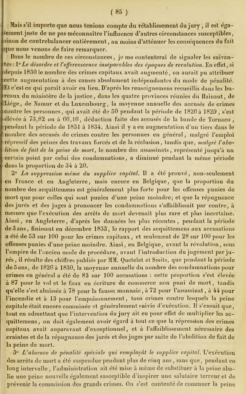 ) (85 ) Mais s’il importe que nous tenions compte du rétablissement du jury, il est éga- lement juste de ne pas méconnaître l’influence d’autres circonstances susceptibles, sinon de contrebalancer entièrement, au moins d’atténuer les conséquences du fait que nous venons de faire remarquer. Dans le nombre de ces circonstances, je me contenterai de signaler les suivan- tes: l°Ze désordre et Veffervescence inséparables des époques de révolution. En effet, si depuis 1830 le nombre des crimes capitaux avait augmenté, on aurait pu attribuer cette augmentation à des causes absolument indépendantes du mode de pénalité. Et c’est ce qui paraît avoir eu lieu. D’après les renseignemens recueillis dans les bu- reaux du ministère de la justice, dans les quatre provinces réunies du Ilainaut, de Liège, de Naïuur et du Luxembourg, la moyenne annuelle des accusés de crimes contre les personnes, qui avait été de 50 pendant la période de 1820à 1829 , s’est élévée à 73,82 ou à 66,10, déduction faite des accusés de la bande de Tornaco , pendant la période de 1831 b 1834. Ainsi il y a eu augmentation d’un tiers dans le nombre des accusés de crimes contre les personnes en général, malgré l’emploi répressif des peines des travaux forcés et de la réclusion, tandis que, malgré Vabo~ lition de fait de la peine de mort, le nombre des assassinats, représenté jusqu’à un certain point par celui des condamnations, a diminué pendant la même période dans la proportion de 34 à 20. 2° La suppression même du supplice capital. 11 a été prouvé, non-seulement en France et en Angleterre, mais encore en Belgique, que la proportion du nombre des acquittemens est généralement plus forte pour les offenses punies de mort que pour celles qui sont punies d’une peine moindre; et que la répugnance des jurés et des juges à prononcer les condamnations s’affaiblissait par contre, à mesure que l’exécution des arrêts de mort devenait plus rare et plus incertaine. Ainsi, en Angleterre, d’après les données les plus récentes, pendant la période de3ans, finissant en décembre 1833, le rapport des acquittemens aux accusations a été de 53 sur 100 pour les crimes capitaux, et seulement de 28 sur 100 pour les offenses punies d’une peine moindre. Ainsi, en Belgique, avant la révolution, sous l’empire de l’ancien mode de procédure, avant l’introduction du jugement parju- rés, il résulte des chiffres publiés par MM. Quetelet et Smits, que pendant la période de 5ans, de 1826 à 1830, la moyenne annuelle du nombre des condamnations pour crimes en général a été de 83 sur 100 accusations : cette proportion s’est élevée à 87 pour le vol et le faux en écriture de commerce non puni de mort, tandis qu’elle s’est abaissée à 78 pour la fausse monnaie, à 72 pour l’assassinat, à 44 pour l’incendie et à 13 pour l’empoisonnement, tous crimes contre lesquels la peine capitale était encore comminée et généralement suivie d’exécution. Il s’ensuit que, tout en admettant que l’interventiou du jury ait eu pour effet de multiplier les ac- quittemens, on doit également avoir égard à tout ce que la répression des crimes capitaux avait auparavant d’exceptionnel, et à l’affaiblissement nécessaire des craintes et de la répugnance des jurés et des juges par suite de l’abolition de fait de la peine de mort. 3° L'absence de pénalité spèciale qui remplaçât le supplice capital. L’exécution des arrêts de mort a été suspendue pendant plus de cinq ans, sans que, pendant ce long intervalle, l’administration ait été mise à même de substituer à la peine abo- lie une peine nouvelle également susceptible d’inspirer une salutaire terreur et de prévenir la commission des grands crimes. On s’est contenté de commuer la peine