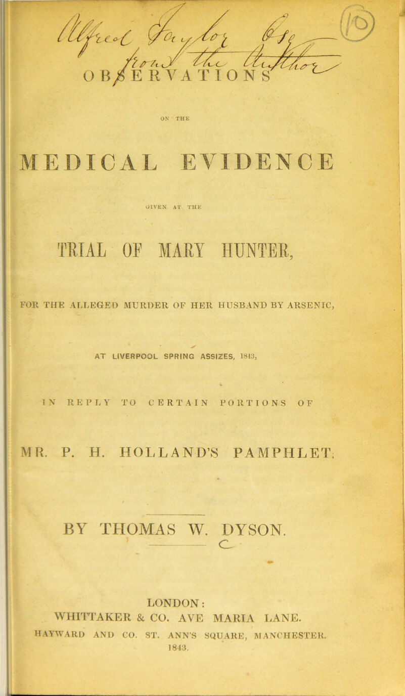 M E DIC A E E V1 D E N C E aiVEN AT THE TRIAL OF MART HUNTER, FOR THE ALLEGED MURDER OP HER HUSBAND BY ARSENIC, AT LIVERPOOL SPRING ASSIZES, lSt3, * IN REPLY TO CERTAIN PORTIONS OF MR. P. H. HOLLAND’S PAMPHLET. BY THOMAS W. DYSON. O LONDON: WHIITAKER & CO. AVE MARIA LANE. HAA’WARD AND CO. ST. ANN'S SQUARE, MANCHESTER.