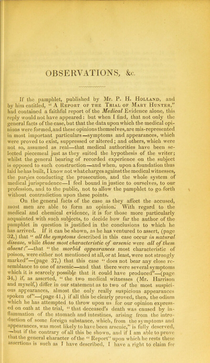 OBSERVATIONS, &c. If the pamphlet, published by Mr. P. H. Holland, and by him entitled, “A Report of the Trial of Mary Hunter,” had contained a faithful report of the Medical Evidence alone, this reply would not have appeared : but when I find, that not only the general facts of the case, but that the data upon which the medical opi- nions were formed, and these opinions themselves, are mis-represented inmost important particulars—symptoms and appearances, which were proved to exist, suppressed or altered; and others, which were not so, assumed as real—that medical authorities have been se- lected piecemeal just as they suited the hypothesis of the writer; whilst the general bearing of recorded experience on the subject is opposed to such construction—and when, upon a foundation thus laid he has built, I know not whatchargesagainstthe medical witnesses, the parties conducting the prosecution, and the whole system of medical jurisprudence—I feel bound injustice to ourselves, to our profession, and to the public, not to allow the pamphlet to go forth without contradiction upon these points. On the general facts of the case as they affect the accused, most men are able to form an opinion. With regard to the medical and chemical evidence, it is for those more particularly acquainted with such subjects, to decide bow far the author of the pamphlet in question is justified in the conclusions to which he has arrived, if it can be shown, as he has ventured to assert, (page 32,) that “ all the symptoms described in this case occur in natural disease, while those most characteristic of arsenic were all of them absent-r—that “the morbid appearances most characteristic of poison, were either not mentioned at all, or at least, were not strongly marked”—(page 37,) that this case “ does not bear any close re- semblance to one of arsenic—and that there were several symptoms which it is scarcely possible that it could have produced”—(page 34,) if, as asserted, “ the two medical witnesses (Mr. Harrison and myself,) differ in our statement as to two of the most suspici- ous appearances, almost the only really suspicious appearances spoken of”—(page 41,) if all this be clearly proved, then, the odium which he has attempted to throw upon us for our opinion express- ed on oath at the trial, “ that ileceased’s death was caused by in- flammation of the stomach and intestines, arising li’om the intro- duction of some foreign substance, which, from the symptoms and appearances, was most likely to have been arsenic,” is fully deserved, —•but if the contrary of all this be shown, and if I am able to prove that the general character of the “ Report” upon which he rests these