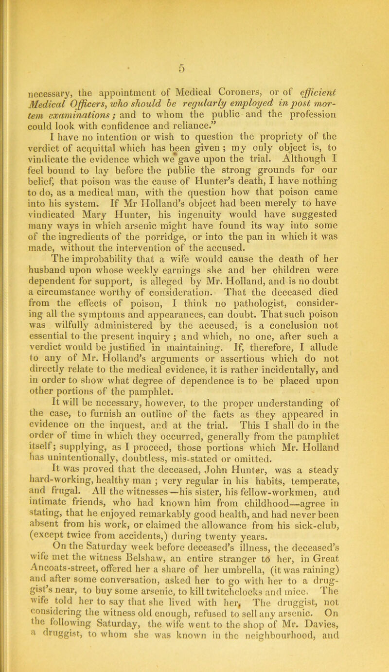 necessary, the appointment of Medical Coroners, or of efficient Medical Officers, toho should be regularly employed in post mor- tem examinations; and to whom the public and the profession could look with confidence and reliance.” I have no intention or wish to question the propriety of the verdict of acquittal which has been given; my only object is, to vindicate the evidence which we gave upon the trial. Although I feel bound to lay before the public the strong grounds for our belief, that poison was the cause of Hunter’s death, I have nothing to do, as a medical man, with the question how that poison came into his system. If Mr Holland’s object had been merely to have vindicated Mary Hunter, his ingenuity would have suggested many ways in which arsenic might have found its way into some of the ingredients of the porridge, or into the pan in which it was made, without the intervention of the accused. The improbability that a wife would cause the death of her husband upon whose weekly earnings she and her children were dependent for support, is alleged by Mr. Holland, and is no doubt a circumstance worthy of consideration. That the deceased died from the effects of poison, I think no pathologist, consider- ing all the symptoms and appearances, can doubt. That such poison was wilfully administered by the accused, is a conclusion not essential to the present inquiry ; and which, no one, after such a verdict would be justified in maintaining. If, therefore, I allude to any of Mr. Holland’s arguments or assertions which do not directly relate to the medical evidence, it is rather incidentally, and in order to show' what degree of dependence is to be placed upon other portions of the pamphlet. It will be necessary, however, to the proper understanding of the case, to furnish an outline of the facts as they appeared in evidence on the inquest, and at the trial. This I shall do in the order of time in which they occurred, generally from the pamphlet itself; supplying, as I proceed, those portions which Mr. Holland has unintentionally, doubtless, mis-stated or omitted. It was proved that the deceased, John Hunter, was a steady hard-working, healthy man ; very regular in his habits, temperate, and frugal. All the witnesses—his sister, his fellow-workmen, and intimate friends, who had known him from childhood—agree in stating, that he enjoyed remarkably good health, and had never been absent from his work, or claimed the allowance from his sick-club, (except twice from accidents,) during twenty years. On the Saturday week before deceased’s illness, the deceased’s wife met the witness Belshaw, an entire stranger to her, in Great Ancoats-street, ofiPered her a share of her umbrella, (it was raining) and after some conversation, asked her to go with her to a drug- gist’s near, to buy some arsenic, to kill twitclidocks and mice. Tlie wife told her to say that she lived with hei’i The druggist, not considering the witness old enough, refused to sell any arsenic. On the following Saturday, the wife went to the shop of Mr. Davies, a druggist, to whom she was known in the neighbourhood, and