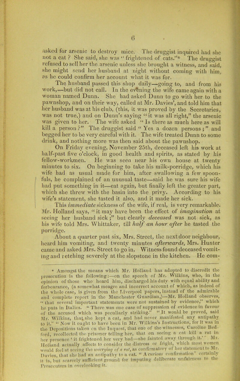 Hsked for arsenic to destroy mice. Tlie druggist inquired had she not a cat ? She said, she was “ friglitened of cats.”* The druggist refused to sell her the. arsenic unless she brought a witness, and said, she might send her husband at night without coming with him, as he could confirm her account what it was for. The husband passed this shop daily—going to, and from his work,—but did not call. In the evening the wife came again with a woman named Dunn. She had asked Dunn to go with her to the pawnshop, and on their way, called at Mr. Davies’, and told him that her husband was at his club, (this, it was proved by the Secretaries, was not true,) and on Dunn’s saying “it was all right,” the arsenic was given to her. The wife asked “ Is there as much here as will kill a person?” The druggist said “ Yes a dozen persons;” and begged her to be very careful with it. The wife treated Dunn to some drink, and nothing more was then said about the pawnshop. On Frida}'^ evening, November 25th, deceased left his work at Iialf-past five o’clock, in good health and spirits, as stated by his fellow-workmen. He was seen near his own house at twenty minutes to six. On beginning to take his milk-porridge, which his wife had as usual made for him, after swallowing a few spoon- fuls, he complained of an unusual taste—said he was sure his wife had put something in it—eat again, but finally left the greater part, which she threw with the basin into the privy. According to his wife’s statement, she tasted it also, and it made her sick. This immediate sickness of the wife, if real, is very remarkable. Mr. Holland says, “ it may have been the effect of imagination at seeing her husband sick but clearly deceased was not sick, as his wife told Mrs. Whittaker, till half an hour after he tasted the porridge. About a quarter past six, Mrs. Street, the next door neighbour, heard him vomiting, and twenty minutes aftenoards, Mrs. Hunter came and asked Mrs. Street to go in. Witness found deceased vomit- ing and retching severely at the slopstone in the kitchen. He com- * Amongst the means which Mr. Holland, has adopted to discredit the prosecution is the following:—on the speech of Mr. Wilkins, who, in the opinion of those who heard him, discharged liis duty with equal ability and forbearance, (a somewhat meagre and incorrect account of whicli, as indeed of the whole case, is given from the Liverpool papers, instead of the admirable and complete report in the Manchester Guardian,)—Mr. Holland observes, “ that several important statements were not sustained by evidence,” which ho puts in Italics. “ There was one case of suppression of evidence in favour of the accused which was peculiarly striking.” “ It would bo proved, said Mr. Wilkins, that she kept a cat, and had never manifesUid any antipath}' to it.” “ Now it ought to have been in Mr. Wilkins’s Instructions, for it was in the Depositions taken on the Inquest, that one of the witnesses, Caroline Bed- ford, recollected the prisoner telling her, that on seeing a eat kill a rat in lier presence ‘ it frightened her very bad—she laintcd away through it.’ I\Ir. Holland actually alfocts to consider the distress or fright, which most women would feel at seeing the ruorrijing of n ral, as confirmatory of her statement to .Mr. Davies, that she had an antipathy to a cat. “ A curious confirmation certainly it is, but scarcely sufiicient ground for imputing dcliherate unfairness to the Prosecutors in overlooking it.