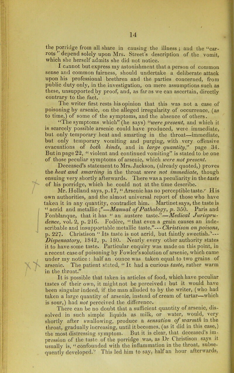 the porridge from all share in causing the illness ; and the “car- rots ” depend solely upon Mrs. Street’s description of the vomit, which she herself admits she did not notice. I Cannot but express my astonishment that a person of common sense and common fairness, should undertake a deliberate attack upon his professional brethren and the parties concerned, from public duty only, in the investigation, on mere assumptions such as these, unsupported by proof, and, as far as we can ascertain, directly contrary to the fact. The writer first rests his opinion that this was not a case of poisoning by arsenic, on the alleged irregularity of occurrence, (as to time,) of some of the symptoms, and the absence of others. “The symptoms which” (he says) ’■hoere present, and which it is scarcely possible arsenic could have produced, were immediate, but only temporary heat and smarting in the throat—immediate, but only temporary vomiting and purging, with very offensive evacuations of hoik kinds, and in large quantity'' page 34. But in page 22, “ violent and continued vomiting” is stated to be one of those peculiar symptoms of arsenic, which were not present. Deceased’s statement to Mrs. Jackson, (already quoted,) proves the heat and smarting in the throat were not immediate, though ensuing very shortly afterwards. There was a peculiarity in the taste of his porridge, which he could not at the time describe. Mr. Holland says, p. 17, “Arsenic has no perceptible taste.’’ His own authorities, and the almost universal report of those who have taken it in an}’ quantity, contradict him. Martinet says, the taste is “ acrid and metallic —Manual of Pathology, p. 350. Paris and Fonblanque, that it has “ an austere taste.”—Medical Jurispru- dence, vol. 2, p. 216. Fodere, “that even a grain causes an inde- scribable and insupportable metallic i&ste.—- Christison on poisons, p. 227. Christison “ Its taste is not acrid, but faintly sweetish.’’--- Dispensatory, 1842, p. 180. Nearly every other authority states it to have some taste. Particular enquiry was made on this point, in a recent case of poisoning by Fowler’s solution of arsenic, which came under my notice : half an ounce was taken equal to two grains of arsenic. The patient stated, “ It had a curious taste, rather warm in the throat.” It is possible that taken in articles of food, which have peculiar tastes of their own, it might not be perceived : but it would have been singular indeed, if the man alluded to by the writer, (who had taken a large quantity of arsenic, instead of cream of tartar—which is sour,) had not perceived the difference. There can be no doubt that a sufficient quantity of arsenic, dis- solved in such simple liquids as milk, or water, would, very shortly after swallowing, produce a sensation of warmth in the throat, gradually increasing, until it becomes, (as it did in this case,) the most distressing symptom. But it is clear, that deceased’s im- pression of the taste of the porridge was, as Dr Christison says it usually is, “confounded with the inflammation in the throat, subse- quently developed.’’ This led him to say, half an hour afterwards.