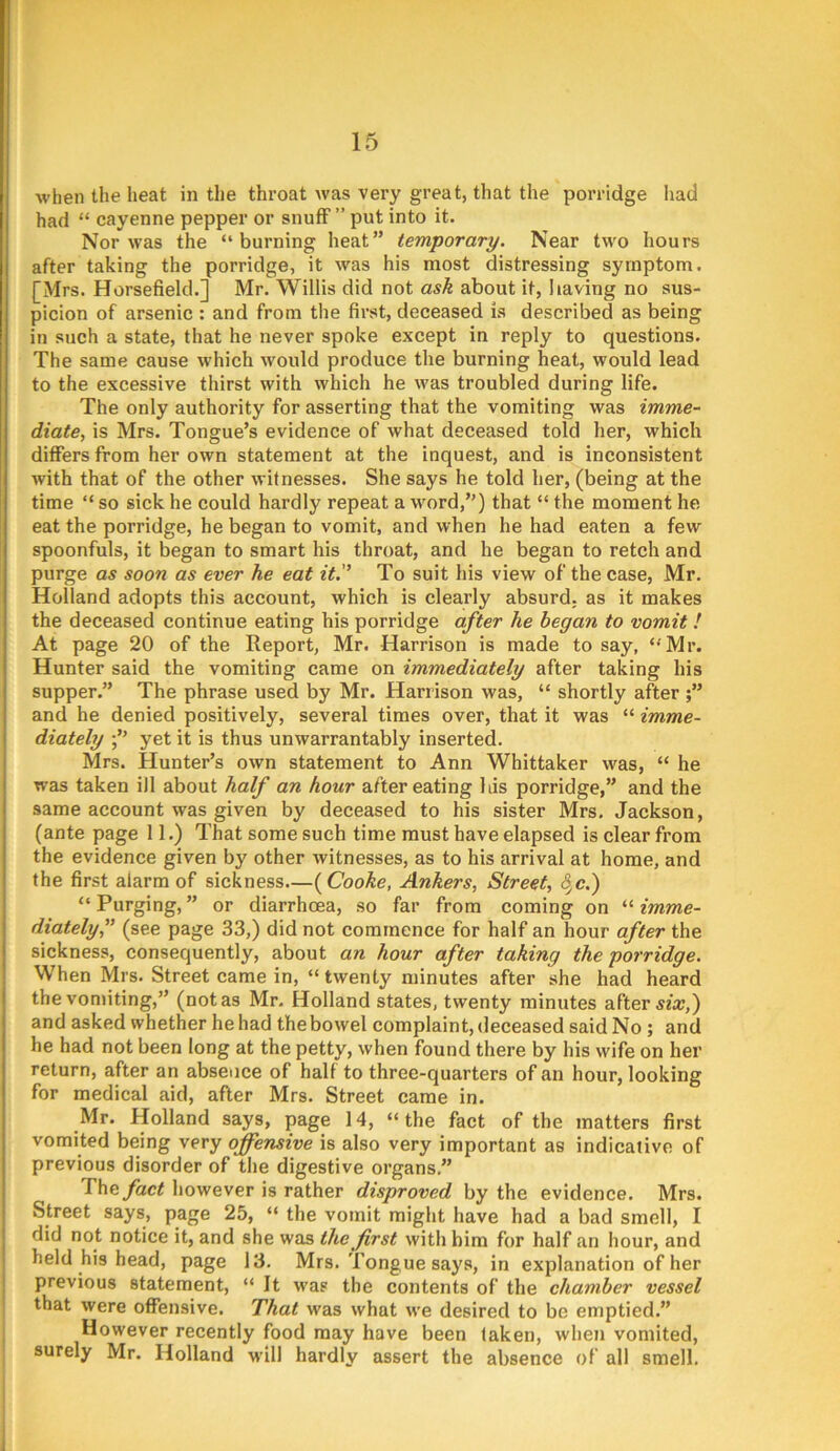 when the heat in the throat was very great, that the porridge had had “ cayenne pepper or snufF ” put into it. Nor was the “burning heat” temporary. Near two hours after taking the porridge, it was his most distressing symptom. [Mrs. Horsefield.] Mr. Willis did not ask about it, having no sus- picion of arsenic : and from the first, deceased is described as being in such a state, that he never spoke except in reply to questions. The same cause which would produce the burning heat, would lead to the excessive thirst with which he was troubled during life. The only authority for asserting that the vomiting was imme- diate, is Mrs. Tongue’s evidence of what deceased told her, which differs from her own statement at the inquest, and is inconsistent with that of the other witnesses. She says he told her, (being at the time “ so sick he could hardly repeat a word,”) that “ the moment he eat the porridge, he began to vomit, and when he had eaten a few spoonfuls, it began to smart his throat, and he began to retch and purge as soon as ever he eat it.'’ To suit his view of the case, Mr. Holland adopts this account, which is clearly absurd, as it makes the deceased continue eating his porridge after he began to vomit ! At page 20 of the Report, Mr. Harrison is made to say, “Mr. Hunter said the vomiting came on immediately after taking his supper.” The phrase used by Mr. Harrison was, “ shortly after ;” and he denied positively, several times over, that it was “ imme- diately yet it is thus unwarrantably inserted. Mrs. Hunter’s own statement to Ann Whittaker was, “ he was taken ill about half an hour after eating Ids porridge,” and the same account was given by deceased to his sister Mrs, Jackson, (ante page 11,) That some such time must have elapsed is clear from the evidence given by other witnesses, as to his arrival at home, and the first alarm of sickness.—{Cooke, Ankers, Street, 8^c.) “ Purging, ” or diarrhoea, so far from coming on “ imme- diately,” (see page 33,) did not commence for half an hour after the sickness, consequently, about an hour after taking the porridge. When Mrs. Street came in, “ twenty minutes after she had heard the vonnting,” (not as Mr. Holland states, twenty minutes after and asked whether he had the bowel complaint, deceased said No ; and he had not been long at the petty, when found there by his wife on her return, after an absence of half to three-quarters of an hour, looking for medical aid, after Mrs. Street came in. Mr. Holland says, page 14, “ the fact of the matters first vomited being very offensive is also very important as indicative of previous disorder of the digestive organs.” 'The fact however is rather disproved by the evidence. Mrs. Street says, page 25, “ the vomit might have had a bad smell, I did not notice it, and she was the first with him for half an hour, and held his head, page 13. Mrs. Tongue says, in explanation of her previous statement, “ It was the contents of the chamber vessel that were offensive. That was what we desired to be emptied.” However recently food may have been faken, when vomited, surely Mr. Holland w'ill hardly assert the absence of all smell.