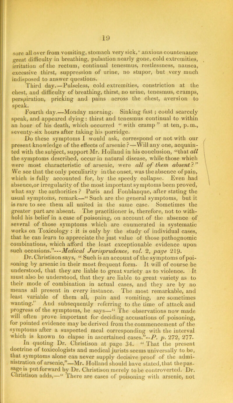 sure all over from vomiting, stomach very sick,” anxious countenance great difficulty in breathing, pulsation nearly gone, cold extremities, irritation of the rectum, continual tenesmus, restlessness, nausea, excessive thirst, suppression of urine, no stupor, but very much indisposed to answer questions. Third day.—Pulseless, cold extremities, constriction at the chest, and difficulty of breathing, thirst, no urine, tenesmus, cramps, perspiration, pricking and pains across the chest, aversion to speak. Fourth day.—Monday morning. Sinking fast; could scarcely speak, and appeared dying: thirst and tenesmus continual to within an hour of his death, which occurred “ with cramp ” at ten, p. in., seventy-six hours after taking his porridge. Do these symptoms I would ask, correspond or not with our present knowledge of the effects of arsenic ?—Will any one, acquain- ted with the subject, support Mr. Holland in his conclusion, “that all the symptoms described, occur in natural disease, while those which were most characteristic of arsenic, were all of them absent ? ” VVe see that the only peculiarity in the onset, was the absence of pain, which is fully accounted for, by the speedy collapse. Even had absence,or irregularity of the most important symptoms been proved, what say the authorities ? Paris and Fonblanque, after stating the usual symptoms, remark—“ Such are the general symptoms, but it is rare to see them all united in the same case. Sometimes the greater part are absent. The practitioner is, therefore, not to with- hold his belief in a case of poisoning, on account of the absence of several of those symptoms which are enumerated in systematic works on Toxicology : it is only by the study of individual cases, that he can learn to appreciate the just value of those pathognomic combinations, which afford the least exceptionable evidence upon such occasions.”—-il/erfeca/ Jurisprudence, vol. 2, page 219. Dr. Christison says, “ Such is an account of the symptoms of poi- .“^oning by arsenic in their most frequent form. It will of course be understood, that they are liable to great variety as to violence. It must also be understood, that they are liable to great variety as to their mode of combination in actual cases, and they are by no means all present in every instance. The most remarkable, and least variable of them all, pain and vomiting, are sometimes wanting.” And subsequently referring to the time of attack and progress of the symptoms, he says—“ The observations now made will often prove important for deciding accusations of j)oisoning, for pointed evidence may be derived from the commencement of the syrnptoms after a suspected meal corresponding with the interval which is known to elapse in ascertained cases.”—/*, p. 272, 277. In quoting Dr. Christison at page 34. “ That the present doctrine of toxicologists and medical jurists seems universally to be, that symptoms alone can never supply decisive proof of the admi- nistration of arsenic,”—Mr. Holland should have stated, that the pas- sage is put forward by Dr. Christison merely to be controverted. Dr. Christison adds,—“ There are cases of poisoning with arsenic, not