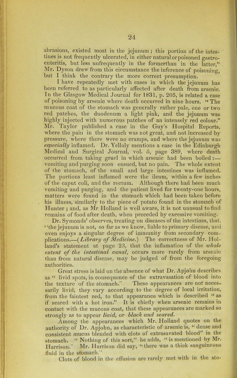 abrasions, existed most in the jejunum ; this portion of the intes- tines is not frequently ulcerated, in either natural or poisoned gastro- enteritis, but less unfrequently in the formerthan in the latter,” Mr. Dyson drew from this circumstance the inference of poisoning, but 1 think the contraiy the more correct presumption. I have repeatedly met with cases in which the jejunum has been referred to as particularly affected after death from arsenic. In the Glasgow Medical Journal for 1831, p. 205, is related a case of poisoning by arsenic where death occurred in nine hours. “ The mucous coat of the stomach was generally rather pale, one or two red patches, the duodenum a light pink, and the jejunum was highly injected with numerous patches of an intensely red colour.” Mr. Taylor published a case in the Guy’s Hospital Reports, where the pain in the stomach was not great, and not increased by pressure, where there were no cramps, and where the jejunum was especially inflamed. Dr. Yelloly mentions a case in the Edinburgh Medical and Surgical Journal, vol. 5, page 389, where death occurred from taking gruel in which arsenic had been boiled:— vomiting and purging soon ensued, but no pain. The whole extent of the stomach, of the small and large intestines was inflamed. The poi’tions least inflamed were the ileum, within a few inches of the caput coli, and the rectum. Although there had been much vomiting and purging, and the patient lived for twenty-one hours, matters were found in the stomach which had been taken before , his illness, similarly to the piece of potato found in the stomach of Hunter ; and, as Mr Holland is well aware, it is not unusual to find remains of food after death, when preceded by excessive vomiting. Dr. Symonds’ observes, treating on diseases of the intestines, that, “the jejunum is not, so far as we know, liable to primary disease, and even enjoys a singular degree of immunity from secondar}^ com- plications {Library of Medicine.') The correctness of Mr. Hol- land’s statement at page 23, that the inflamation of the whole extent of the intestinal canal, occurs more rarely from arsenic than from natural disease, may be judged of from the foregoing authorities. Great stress is laid on the absence of what Dr. Apjohn describes as “ livid spots, in consequence of the extravasation of blood into the texture of the stomach.” These appearances are not neces- sarily livid, they vary according to the degree of local irritation, from the faintest red, to that appearance which is described “ as if seared with a hot iron.” It is chiefly when arsenic remains in contact with the mucous coat, that these appearances are marked so strongly as to appear livid, or black and seared. Among the appearances which Mr. Holland quotes on the authority of Dr. Apjohn, as characteristic of arsenic is, “ dense and consistent mucus blended with clots of extrasavated blood” in the stomach. “ Nothing of this sort,” he adds, “ is mentioned by Mr. Harrison.” Mr. Harrison did say, “ there was a thick sanguineous fluid in the stomach.” Clots of blood in the effusion are rarely met with in the sto-