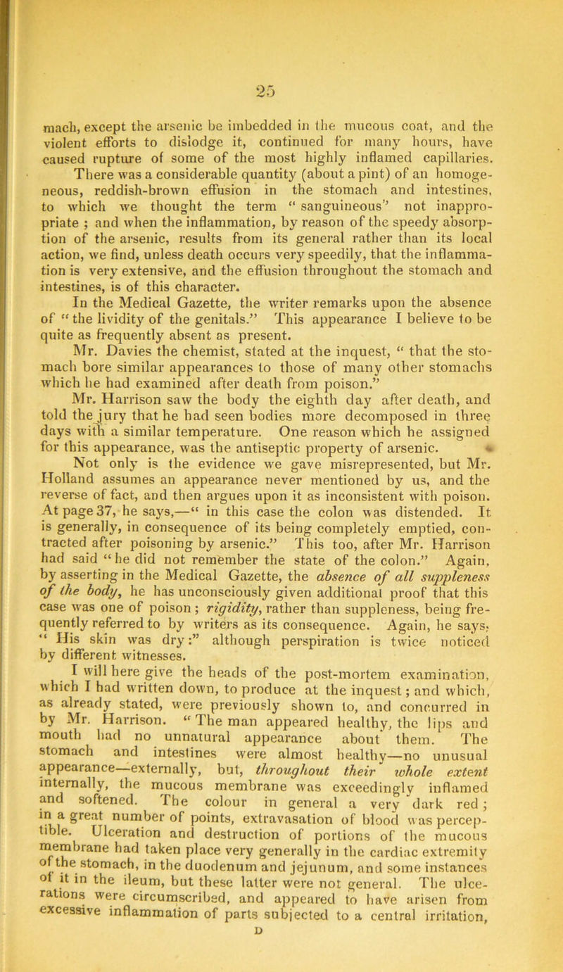 niach, except the arsenic be imbedded in (he mucous coat, and tlie violent efforts to dislodge it, continued for many hours, have caused rupture of some of the most highly inflamed capillaries. There was a considerable quantity (about a pint) of an homoge- neous, reddish-brown effusion in the stomach and intestines, to winch we thought the term “ sanguineous’’ not inappro- priate ; and when the inflammation, by reason of the speedy absorp- tion of the arsenic, results from its general rather than its local action, we find, unless death occurs very speedily, that the inflamma- tion is very extensive, and the effusion throughout the stomach and intestines, is of this character. In the Medical Gazette, the writer remarks upon the absence of “ the lividity of the genitals.” This appearance I believe to be quite as frequently absent as present. Mr. Davies the chemist, stated at the inquest, “ that the sto- mach bore similar appearances to those of many other stomachs which he had examined after death from poison.” Mr. Harrison saw the body the eighth day after death, and told the jury that he had seen bodies more decomposed in three days with a similar temperature. One reason which he assigned for this appearance, was the antiseptic property of arsenic. * Not only is the evidence we gave misrepresented, but Mr. Holland assumes an appearance never mentioned by us, and the reverse of fact, and then argues upon it as inconsistent with poison. At page 37, he says,—“ in this case the colon was distended. It is generally, in consequence of its being completely emptied, con- tracted after poisoning by arsenic.” This too, after Mr. Harrison had said “he did not remember the state of the colon.” Again, by asserting in the Medical Gazette, the absence of all suppleness of the body, he has unconsciously given additional proof that this case w'as one of poison ; rigidity, rather than suppleness, being fre- quently referred to by writers as its consequence. Again, he says, “ His skin was dryalthough perspiration is twice noticed by different witnesses. I will here give the heads of the post-mortem examination, w hich I had w ritten down, to produce at the inquest; and which, as already stated, were previously shown to, and concurred in by Mr. Harrison. “ The man appeared healthy, the lips and mouth had no unnatural appearance about them. The stomach and intestines were almost healthy—no unusual appearance—externally, but, throughout their whole extent internally, the mucous membrane was exceedingly inflameil and softened. The colour in general a very dark red ; number of points, extravasation of blood w as percep- tible. Ulceration and destruction of portions of the mucous m^embrane had taken place very generally in the cardiac extremity duodenum and jejunum, and some instances o it in the ileum, but these latter were not general. The ulce- rations were circumscribed, and appeared to have arisen from excessive inflammation of parts subjected to a central irritation, D