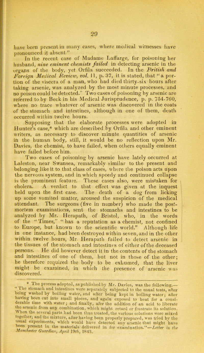 Lave been present in uianj' cases, where medical witnesses have pronounced it absent.” In the recent case of Madame Laftarge, for poisoning her husband, nine eminent chemists failed in detecting arsenic in the organs of the body, yet Orfila succeeded. In the British and Foreign Medical Review, vol. 11, p. 37, it is stated, that “a por- tion of the viscera of a man, who had died thirty-six hours after taking arsenic, was analyzed by the most minute processes, and no poison could he detected.” Two cases of poisoning by arsenic are referred to by Beck in his Medical Jurisprudence, p. p. 754-760, where no trace whatever of arsenic was discovered in the coats of the stomach and intestines, although in one of them, death occurred within twelve hours. Supposing that the elaborate processes were adopted in Hunter’s case,* which are described by Ortila and other eminent writers, as necessary to discover minute quantities of arsenic in the human body, still, it would be no reflection upon Mr. Davies, the chemist, to have failed, when others equally eminent have failed before him. Two cases of poisoning by arsenic have lately occurred at Laleston, near Swansea, remarkably similar to the present and belonging like it to that class of cases, where the poison acts upon the nervous system, and in which speedy and continued collapse is the prominent feature. These cases also, were mistaken for cholera. A verdict to that effect was given at the inquest held upon the first case. The death of a dog frona licking- up some vomited matter, aroused the suspicion of the medical attendant. The surgeons (five in number) who made the post- mortem examinations, sent the stomachs and intestines to be analyzed by Mr. Herapath, of Bristol, who, in the words of the “ Times,” “ has a reputation as a chemist, not confined to Europe, but known to the scientific world.” Although life in one instance, had been destroyed within seven, and in the other within twelve hours, Mr Herapath failed to detect arsenic in the tissues of the stomach and intestines of either of the deceased persons. He did however detect it in the contents of the stomach and intestines of one of them, but not in those of the other; he therefore required the body to be exhumed, that the liver might be examined, in which the presence of arsenic was discovered. ^ * 1 he Process adopted, as published by Mr. Davies, was the following.— I he stomach and intestines wore separately subjected to the usual tests, after being washed by boiling water, and after being kept in boiling water; after having been cut into small pieces, and again exposed to heat for a consi- derable time with water; and finally, afer the addition of an acid to liberate the arsenic from any combination, which might retard or frustrate its solution. When the several parts had been thus treated, the various solutions were mixed together; and the mixture, after having been properly prepiired, was U'ied by the usual experiments, which would have detected any arsenic that might have been present in the materials delivered in for examination.”—Letter in the Manchester Guardian, April I9th, 184.3.