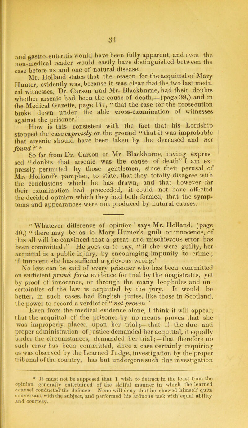 and gastro-enteritis would have been fully apparent, and even the non-medical reader would easily have distinguished between the case before us and one of natural disease. Mr. Holland states that the reason for the acquittal of Mary Hunter, evidently was, becanse it was clear that the two last medi- cal witnesses. Dr. Carson and Mr. Blackhurne, had their doubts whether arsenic had been the cause of death,—(page 39,) and in the Medical Gazette, page I7i, “that the case for the prosecution broke down under the able cross-examination of witnesses against the prisoner.” How is this consistent with the fact that his Lordship stopped the case expressly on the ground “ that it was improbable i that arsenic should have been taken by the deceased and not found ?’’* So far from Dr. Carson or Mr. Blackburne, having expres- sed “doubts that arsenic was the cause of death” I am ex- pressly permitted by those gentlemen, since their perusal of Mr. Holland’s pamphet, to state, that they totally disagree with the conclusions which he has drawn, and that however far their examination bad proceeded, it could not have affected the decided opinion which they had both formed, that the symp- toms and appearances w'ere not produced by natural causes. “Whatever difference of opinion” says Mr. Holland, (page 40,) “ there may be as to Mary Hunter’s guilt or innocence, of this all will be convinced that a great and mischievous error has been committed .” He goes on to say, “ if she were guilty, her acquittal is a public injury, by encouraging impunity to crime; if innocent she has suffered a grievous wrong.” No less can be said of every prisoner who has been committed on sufficientfacia evidence for trial by the magistrates, yet by proof of innocence, or through the many loopholes and un- certainties of the law is acquitted by the jury. It would be better, in such cases, had English juries, like those in Scotland, the power to record a verdict of “ not proven  Even from the medical evidence alone, I think it will appear, that the acquittal of the prisoner by no means proves that she was improperly placed upon her trial;—that if the due and proper administration of justice demanded her acquittal, it equally under the circumstances, demanded her trial; —that therefore no such error has been committed, since a case certainly requiring as was observed by the Learned .Judge, investigation by the proper tribunal of the country, has but undergone such due investigation • It must not be supposed that I wish to detract in tho least from the opinion generally entertained of the skilful manner in which the learned counsel conducted'the defence. None will deny that ho shewed himself quite conversant with the subject, and performed his arduous task with equal ability and courtesy.