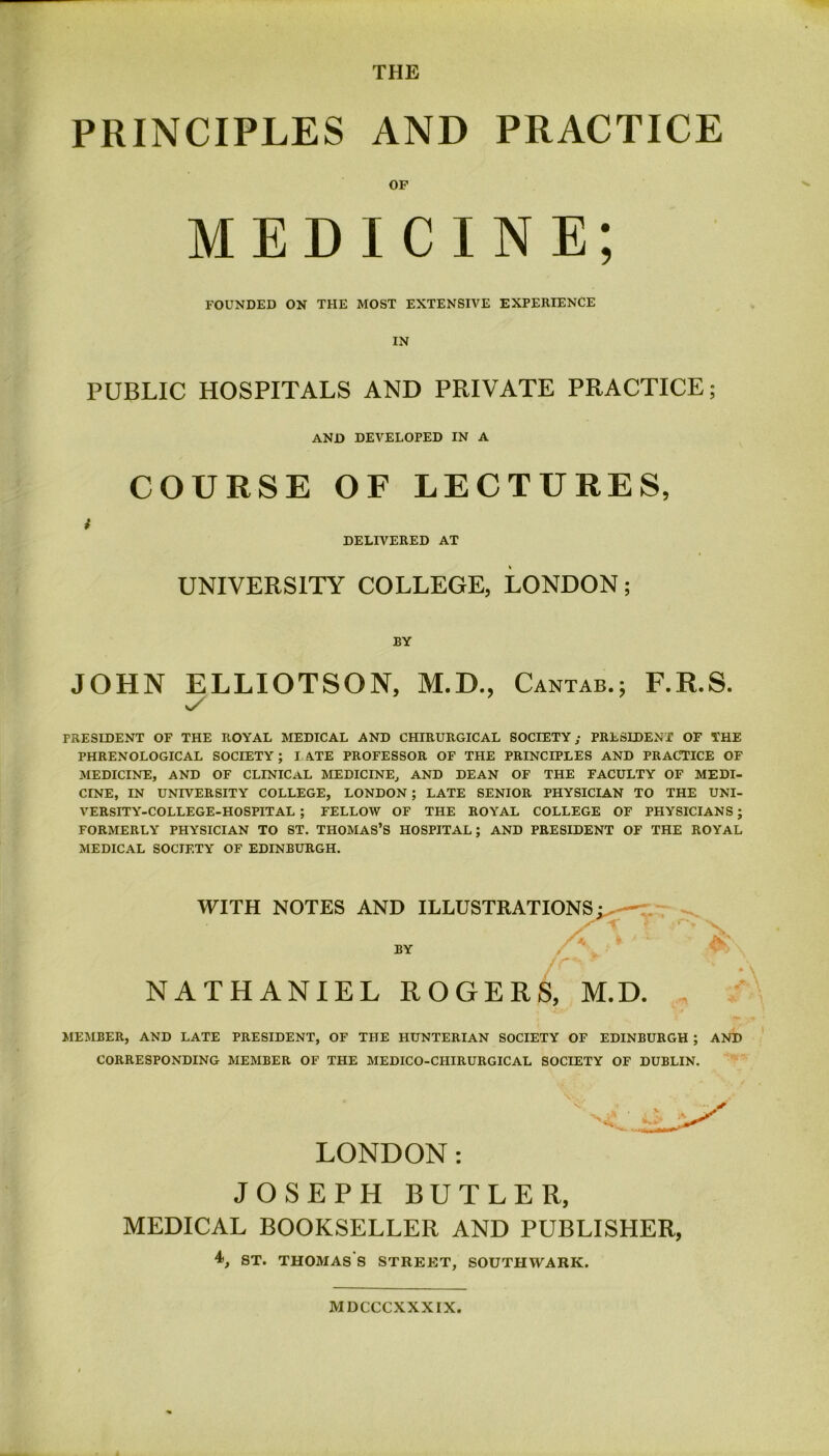 THE PRINCIPLES AND PRACTICE OF MEDICINE; FOUNDED ON THE MOST EXTENSIVE EXPERIENCE IN PUBLIC HOSPITALS AND PRIVATE PRACTICE; AND DEVELOPED IN A COURSE OF LECTURES, DELIVERED AT UNIVERSITY COLLEGE, LONDON; BY JOHN ELLIOTSON, M.D., Cantab.; F.R.S. PRESIDENT OF THE ROYAL MEDICAL AND CHIRURGICAL SOCIETY; PRESIDENT OF THE PHRENOLOGICAL SOCIETY; I ATE PROFESSOR OF THE PRINCIPLES AND PRACTICE OF MEDICINE, AND OF CLINICaL MEDICINE, AND DEAN OF THE FACULTY OF MEDI- CINE, IN UNIVERSITY COLLEGE, LONDON ; LATE SENIOR PHYSICIAN TO THE UNI- VERSITY-COLLEGE-HOSPITAL ; FELLOW OF THE ROYAL COLLEGE OF PHYSICIANS; FORMERLY PHYSICIAN TO ST. THOMAS’S HOSPITAL; AND PRESIDENT OF THE ROYAL MEDICAL SOCIETY OF EDINBURGH. WITH NOTES AND ILLUSTRATIONS^ ~ BY NATHANIEL ROGERS, M.D. MEMBER, AND LATE PRESIDENT, OF THE HUNTERIAN SOCIETY OF EDINBURGH ; AND CORRESPONDING MEMBER OF THE MEDICO-CIIIRURGICAL SOCIETY OF DUBLIN. LONDON: JOSEPH BUTLER, MEDICAL BOOKSELLER AND PUBLISHER, 4>, st. Thomas's street, southwark. M DCCCXXXIX