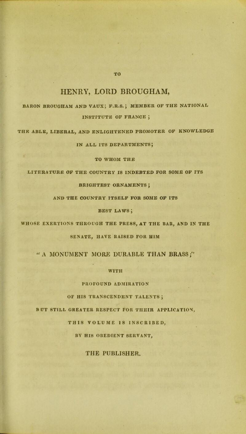 TO HENRY, LORD BROUGHAM, BARON BROUGHAM AND VAUX; F.R.S. ; MEMBER OF THE NATIONAL INSTITUTE OF FRANCE ; THE ABLE, LIBERAL, AND ENLIGHTENED PROMOTER OF KNOWLEDGE IN ALL ITS DEPARTMENTS; TO WHOM THE LITERATURE OF THE COUNTRY IS INDEBTED FOR SOME OF ITS BRIGHTEST ORNAMENTS ; AND THE COUNTRY ITSELF FOR SOME OF ITS BEST LAWS ; WHOSE EXERTIONS THROUGH THE PRESS, AT THE BAR, AND IN THE SENATE, HAVE RAISED FOR HIM “ A MONUMENT MORE DURABLE THAN BRASS WITH PROFOUND ADMIRATION OF HIS TRANSCENDENT TALENTS; BUT STILL GREATER RESPECT FOR THEIR APPLICATION, THIS VOLUME IS INSCRIBED, BY HIS OBEDIENT SERVANT, THE PUBLISHER,