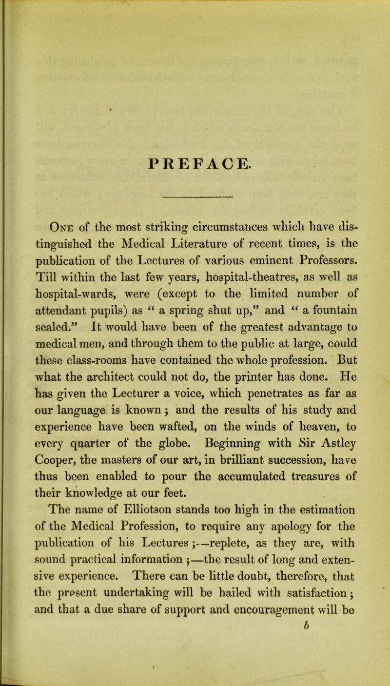 PREFACE. % One of the most striking circumstances which have dis- tinguished the Medical Literature of recent times, is the publication of the Lectures of various eminent Professors. Till within the last few years, hospital-theatres, as well as hospital-wards, were (except to the limited number of attendant pupils) as “ a spring shut up,” and “ a fountain sealed.” It would have been of the greatest advantage to medical men, and through them to the public at large, could these class-rooms have contained the whole profession. But what the architect could not do, the printer has done. He has given the Lecturer a voice, which penetrates as far as our language is known ; and the results of his study and experience have been wafted, on the winds of heaven, to every quarter of the globe. Beginning with Sir Astley Cooper, the masters of our art, in brilliant succession, have thus been enabled to pour the accumulated treasures of their knowledge at our feet. The name of Elliotson stands too high in the estimation of the Medical Profession, to require any apology for the publication of his Lectures ;—replete, as they are, with sound practical information ;—the result of long and exten- sive experience. There can be little doubt, therefore, that the present undertaking will he hailed with satisfaction; and that a due share of support and encouragement will be b \