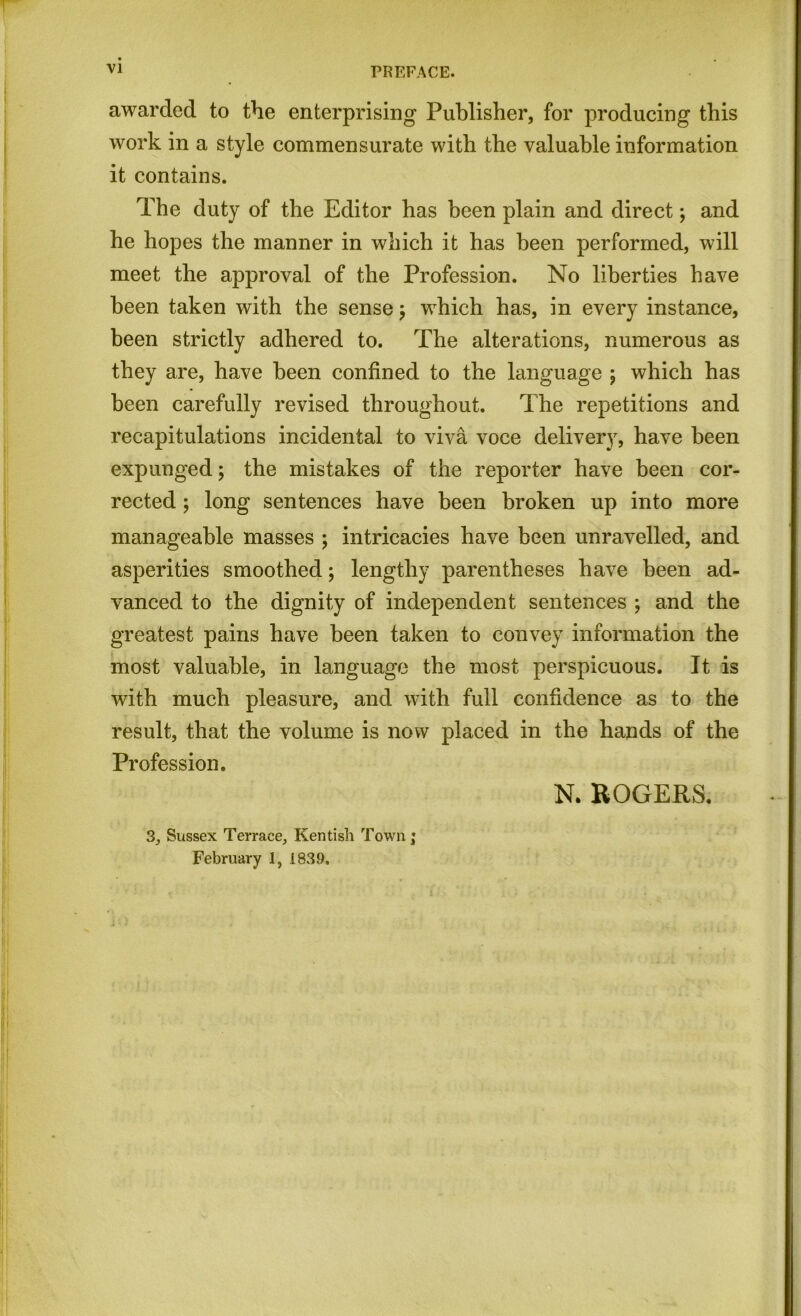 awarded to the enterprising Publisher, for producing this work in a style commensurate with the valuable information it contains. The duty of the Editor has been plain and direct; and he hopes the manner in which it has been performed, will meet the approval of the Profession. No liberties have been taken with the sense $ which has, in every instance, been strictly adhered to. The alterations, numerous as they are, have been confined to the language ; which has been carefully revised throughout. The repetitions and recapitulations incidental to viva voce delivery, have been expunged; the mistakes of the reporter have been cor- rected ; long sentences have been broken up into more manageable masses ; intricacies have been unravelled, and asperities smoothed; lengthy parentheses have been ad- vanced to the dignity of independent sentences ; and the greatest pains have been taken to convey information the most valuable, in language the most perspicuous. It is with much pleasure, and with full confidence as to the result, that the volume is now placed in the hands of the Profession. N. ROGERS. 3, Sussex Terrace, Kentish Town; February 1, 1839.