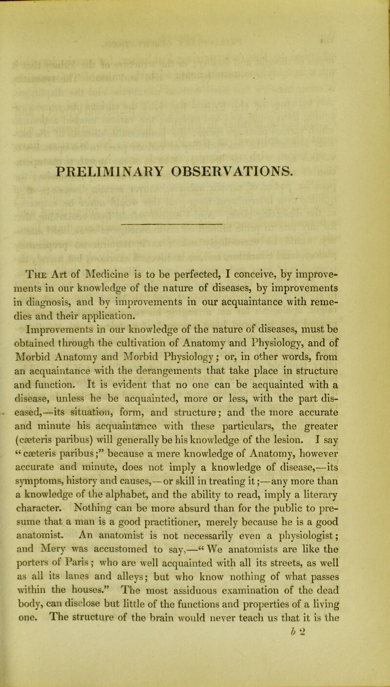 PRELIMINARY OBSERVATIONS. The Art of Medicine is to be perfected, I conceive, by improve- ments in our knowledge of the nature of diseases, by improvements in diagnosis, and by improvements in our acquaintance with reme- dies and their application. Improvements in our knowledge of the nature of diseases, must be obtained through the cultivation of Anatomy and Physiology, and of Morbid Anatomy and Morbid Physiology; or, in other words, from an acquaintance with the derangements that take place in structure and function. It is evident that no one can be acquainted with a disease, unless he be acquainted, more or less, with the part dis- eased,—its situation, form, and structure; and the more accurate and minute his acquaintance with these particulars, the greater (ceeteris paribus) will generally be his knowledge of the lesion. I say “ cseteris paribusbecause a mere knowledge of Anatomy, however accurate and minute, does not imply a knowledge of disease,—its symptoms, history and causes,—or skill in treating it;—any more than a knowledge of the alphabet, and the ability to read, imply a literary character. Nothing can be more absurd than for the public to pre- sume that a man is a good practitioner, merely because he is a good anatomist. An anatomist is not necessarily even a physiologist; and Mery was accustomed to say,—66 We anatomists are like the porters of Paris; who are well acquainted with all its streets, as well as all its lanes and alleys; but who know nothing of what passes within the houses.” The most assiduous examination of the dead body, can disclose but little of the functions and properties of a living one. The structure of the brain would never teach us that it is the b ‘2