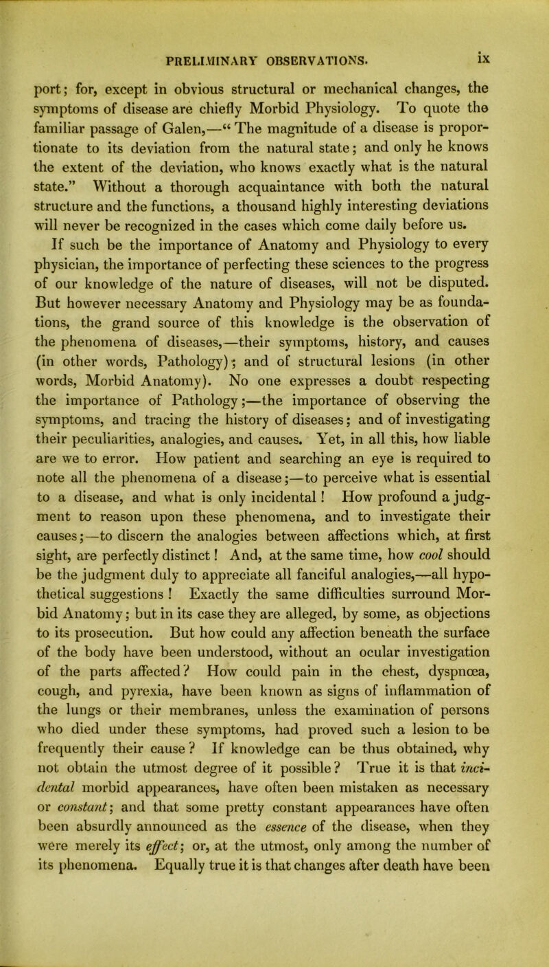 port; for, except in obvious structural or mechanical changes, the symptoms of disease are chiefly Morbid Physiology. To quote the familiar passage of Galen,—“ The magnitude of a disease is propor- tionate to its deviation from the natural state; and only he knows the extent of the deviation, who knows exactly what is the natural state.” Without a thorough acquaintance with both the natural structure and the functions, a thousand highly interesting deviations will never be recognized in the cases which come daily before us. If such be the importance of Anatomy and Physiology to every physician, the importance of perfecting these sciences to the progress of our knowledge of the nature of diseases, will not be disputed. But however necessary Anatomy and Physiology may be as founda- tions, the grand source of this knowledge is the observation of the phenomena of diseases,—their symptoms, history, and causes (in other words, Pathology); and of structural lesions (in other words, Morbid Anatomy). No one expresses a doubt respecting the importance of Pathology;—the importance of observing the symptoms, and tracing the history of diseases; and of investigating their peculiarities, analogies, and causes. Yet, in all this, how liable are we to error. Plow patient and searching an eye is required to note all the phenomena of a disease;—to perceive what is essential to a disease, and what is only incidental! How profound a judg- ment to reason upon these phenomena, and to investigate their causes;—to discern the analogies between affections which, at first sight, are perfectly distinct! And, at the same time, how cool should be the judgment duly to appreciate all fanciful analogies,—-all hypo- thetical suggestions ! Exactly the same difficulties surround Mor- bid Anatomy; but in its case they are alleged, by some, as objections to its prosecution. But how could any affection beneath the surface of the body have been understood, without an ocular investigation of the parts affected? How could pain in the chest, dyspnoea, cough, and pyrexia, have been known as signs of inflammation of the lungs or their membranes, unless the examination of persons who died under these symptoms, had proved such a lesion to be frequently their cause ? If knowledge can be thus obtained, why not obtain the utmost degree of it possible ? True it is that inci- dental morbid appearances, have often been mistaken as necessary or constant; and that some pretty constant appearances have often been absurdly announced as the essence of the disease, when they wrere merely its effect; or, at the utmost, only among the number of its phenomena. Equally true it is that changes after death have been